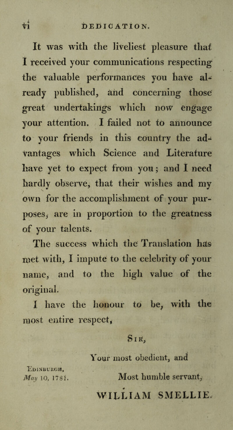 tl DEDICATION. It was with the liveliest pleasure that I received your communications respecting the valuable performances you have al- ready published, and concerning those great undertakings which now engage your attention. I failed not to announce to your friends in this country the ad- vantages which Science and Literature have yet to expect from you; and I need hardly observe, that their wishes and my own for the accomplishment of your pur- poses, are in proportion to the greatness of your talents. The success which the Translation has met with, I impute to the celebrity of your name, and to the high value of the original. I have the honour to be; with the most entire respect, Si a, Your most obedient, and Edinburgh, May 10, mi. Most humble servant, WILLIAM SMELLIE.