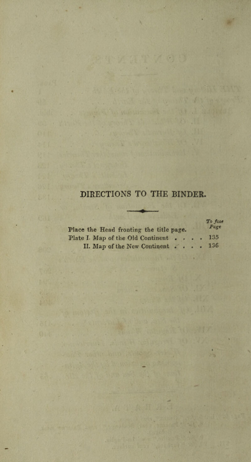 DIRECTIONS TO THE BINDER. Place the Head fronting the title page. Plate I. Map of the Old Continent . . . II. Map of the New Continent . . . To fate Page . 135 . 136