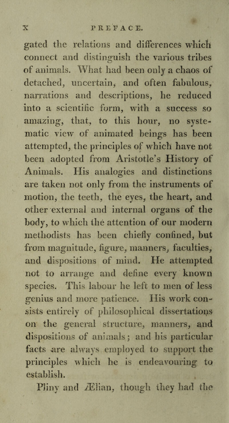 gated the relations and differences which connect and distinguish the various tribes of animals. What had been only a chaos of detached, uncertain* and often fabulous, narrations and descriptions, he reduced into a scientific form, with a success so amazing, that, to this hour, no syste- matic view of animated beings has been attempted, the principles of which have not been adopted from Aristotle’s History of Animals. His analogies and distinctions are taken not only from the instruments of motion, the teeth, the eyes, the heart, and other external and internal organs of the body, to which the attention of our modem methodists has been chiefly confined, but from magnitude, figure, manners, faculties, and dispositions of mind. He attempted not to arrange and define every known species. This labour he left to men of less genius and more patience. His work con- sists entirely of philosophical dissertations on the general structure, manners, and dispositions of animals; and his particular facts are always employed to support the principles which he is endeavouring to establish. Pliny and /Elian, though they had the