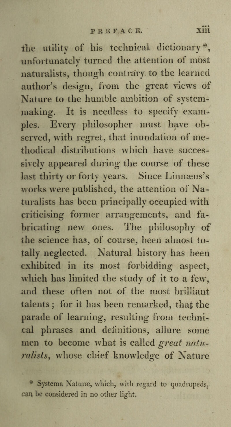 the utility of his technical dictionary*, unfortunately turned the attention of most naturalists, though contrary to the learned author's design, from the great views of Nature to the humble ambition of system- making. It is needless to specify exam- ples. Every philosopher must have ob- served, with regret, that inundation of me- thodical distributions which have succes- sively appeared during the course of these last thirty or forty years. Since Linnaeus's works were published, the attention of Na- turalists has been principally occupied with criticising former arrangements, and fa- bricating new ones. The philosophy of the science has, of course, been almost to- tally neglected. Natural history has been exhibited in its most forbidding aspect, which has limited the study of it to a few, and these often not of the most brilliant talents ; for it has been remarked, that the parade of learning, resulting from techni- cal phrases and definitions, allure some men to become what is called great natu- ralists, whose chief knowledge of Nature * Systema Naturae, which, with regard to quadrupeds^ con be considered in no other light.