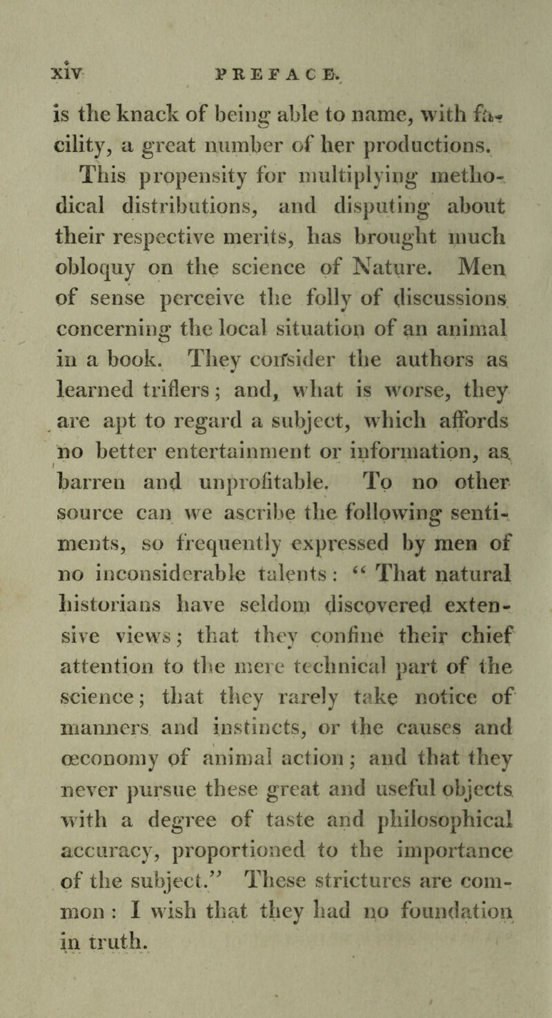 is the knack of being able to name, with fa* cility, a great number of her productions. This propensity for multiplying metho- dical distributions, and disputing about their respective merits, has brought much obloquy on the science of Nature. Men of sense perceive the folly of discussions concerning the local situation of an animal in a book. They corfsider the authors as learned triflers; and, what is worse, they are apt to regard a subject, which affords no better entertainment or information, as. barren and unprofitable. To no other source can we ascribe the following senti- ments, so frequently expressed by men of no inconsiderable talents: “ That natural historians have seldom discovered exten- sive views; that they confine their chief attention to the mere technical part of the science; that they rarely take notice of manners and instincts, or the causes and oeconomy of animal action; and that they never pursue these great and useful objects with a degree of taste and philosophical accuracy, proportioned to the importance of the subject.” These strictures are com- mon : I wish that they had no foundation in truth.