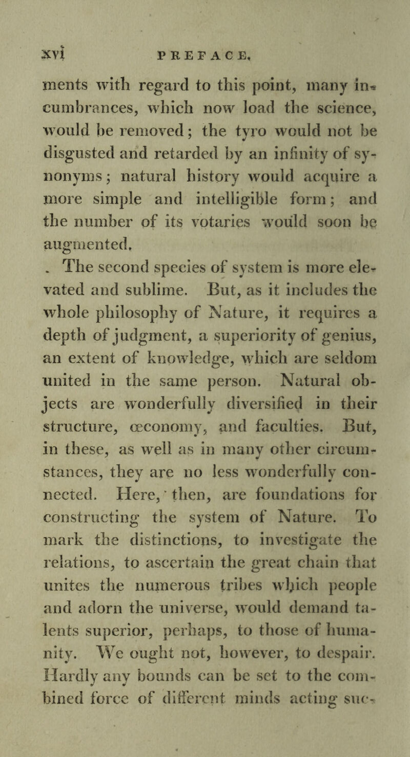 ments with regard to this point, many in* cumbrances, which now load the science, would be removed; the tyro would not be disgusted and retarded by an infinity of sy- nonyms ; natural history would acquire a more simple and intelligible form; and the number of its votaries would soon be augmented, . The second species of system is more eler vated and sublime. But, as it includes the whole philosophy of Nature, it requires a depth of judgment, a superiority of genius, an extent of knowledge, which are seldom united in the same person. Natural ob- jects are wonderfully diversified in their structure, ceconomy, and faculties. But, in these, as well as in many other circum- stances, they are no less wonderfully con- nected. Here,' then, are foundations for constructing the system of Nature. To mark the distinctions, to investigate the relations, to ascertain the great chain that unites the numerous tribes which people and adorn the universe, would demand ta- lents superior, perhaps, to those of huma- nity. We ought not, however, to despair. Hardly any bounds can be set to the com- bined force of different minds acting sue-