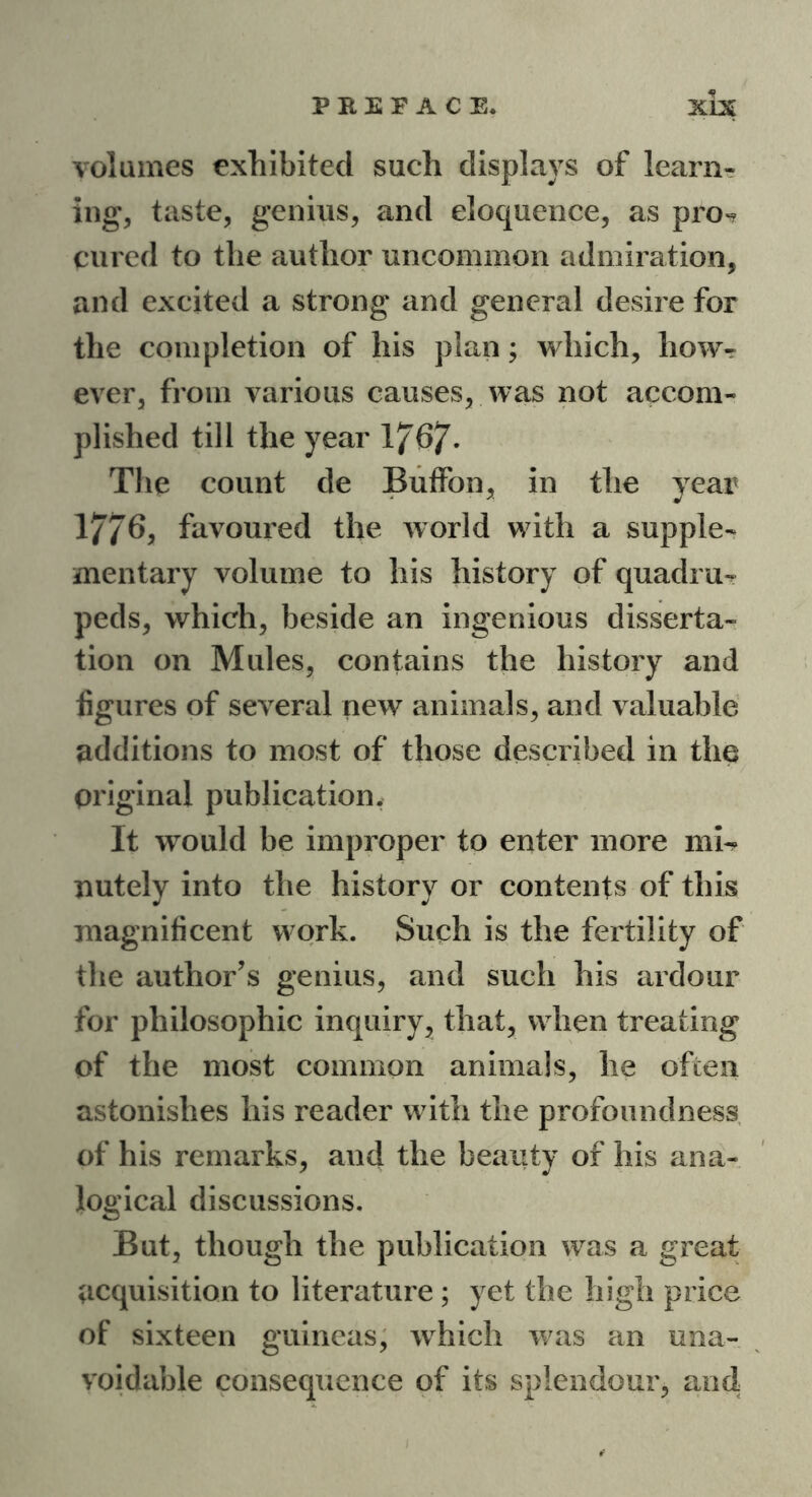 volumes exhibited such displays of learn- ing, taste, genius, and eloquence, as pro*? cured to the author uncommon admiration, and excited a strong and general desire for the completion of his plan; which, how- ever, from various causes, was not accom- plished till the year 1767- The count de Buffon, in the year 1776, favoured the world with a supple- mentary volume to his history of quadru- peds, which, beside an ingenious disserta- tion on Mules, contains the history and figures of several new animals, and valuable additions to most of those described in the Original publication. It would be improper to enter more mi- nutely into the history or contents of this magnificent work. Such is the fertility of the author’s genius, and such his ardour for philosophic inquiry, that, when treating of the most common animals, he often astonishes liis reader with the profoundness of his remarks, and the beauty of his ana- logical discussions. But, though the publication was a great acquisition to literature; yet the high price of sixteen guineas, which was an una- voidable consequence of its splendour, and