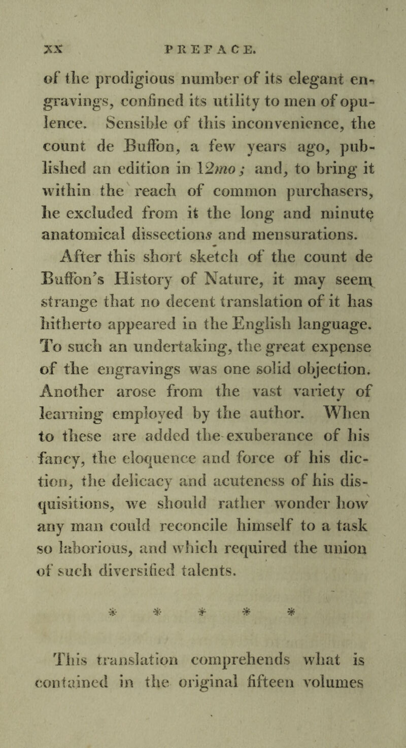 of the prodigious number of its elegant en- gravings, confined its utility to men of opu- lence. Sensible of this inconvenience, the count de Buffbn, a few years ago, pub- lished an edition in 12mo; and, to bring it within the reach of common purchasers, he excluded from it the long and minute anatomical dissections and mensurations. After this short sketch of the count de BufFon’s History of Nature, it may seen\ strange that no decent translation of it has hitherto appeared in the English language. To such an undertaking, the great expense of the engravings was one solid objection. Another arose from the vast variety of learning employed by the author. AVlien to these are added the exuberance of his fancy, the eloquence and force of his dic- tion, the delicacy and acuteness of his dis- quisitions, we should rather wonder how any man could reconcile himself to a task so laborious, and which required the union of such diversified talents. * * * * * This translation comprehends what is contained in the original fifteen volumes