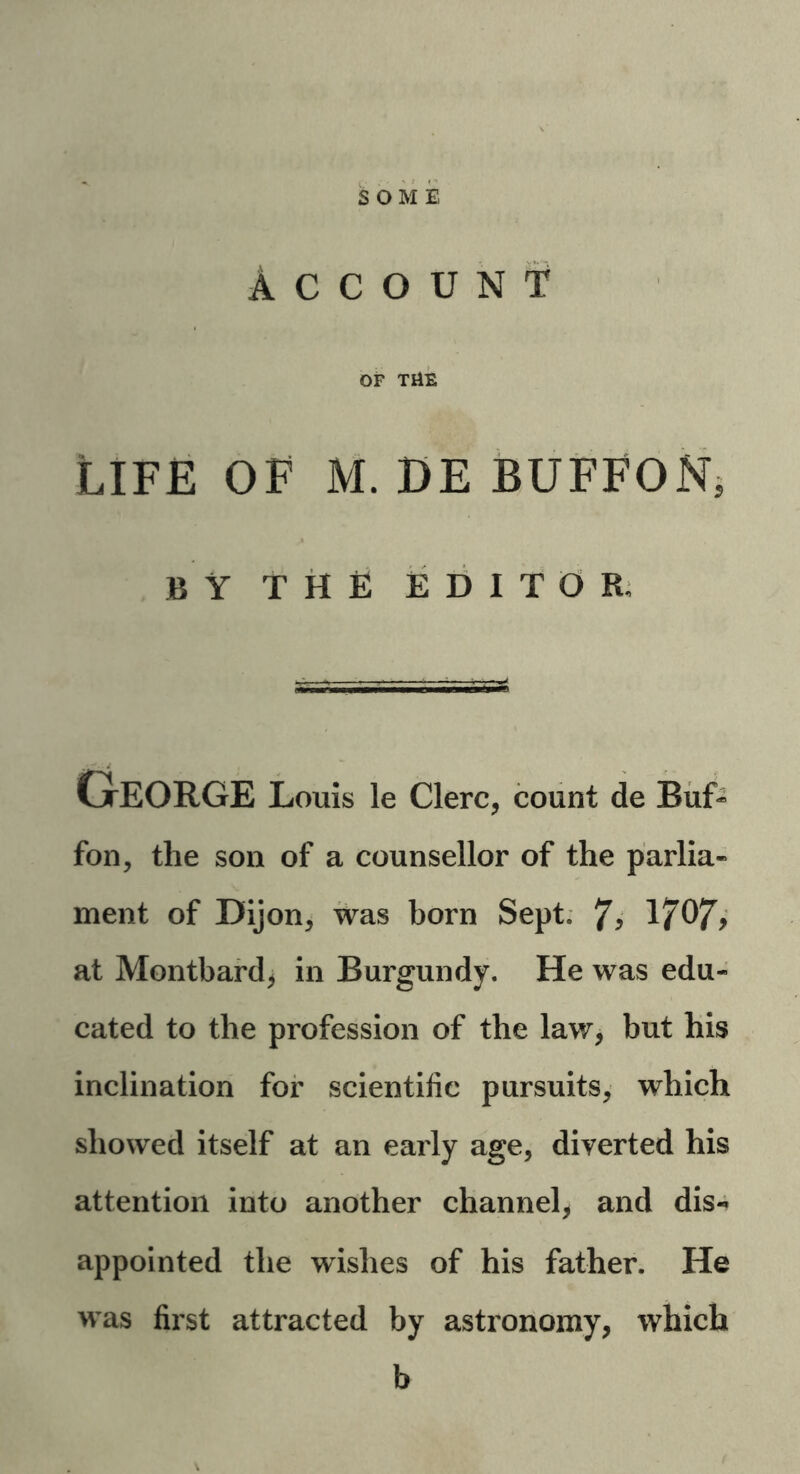 SOME Account of THE Life of m. de buffon, BY THE EDITOR, George Louis le Clerc, count de Buf~ fon, the son of a counsellor of the parlia- ment of Dijon, was born Sept. 1707* at Montbard, in Burgundy. He was edu- cated to the profession of the law, but his inclination for scientific pursuits, which showed itself at an early age, diverted his attention into another channel, and dis- appointed the wishes of his father. He was first attracted by astronomy, which b