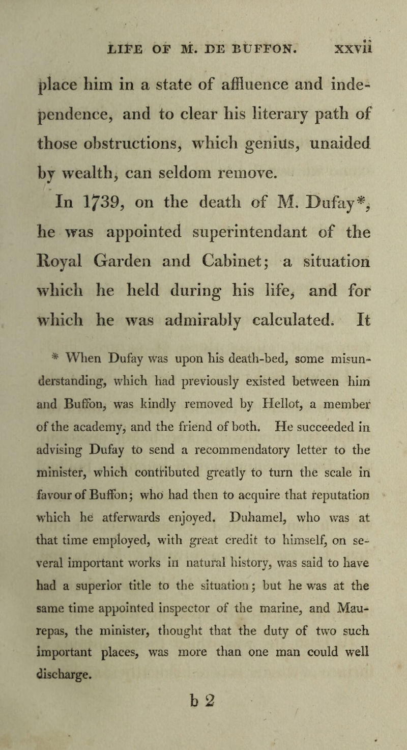 place him in a state of affluence and inde- pendence, and to clear his literary path of those obstructions, which genius, unaided by wealth, can seldom remove. In 1739, on the death of M. Dufay*, he was appointed superintendant of the Royal Garden and Cabinet; a situation which he held during his life* and for which he was admirably calculated. It * When Dufay was upon his death-bed, some misun- derstanding, which had previously existed between him and Buffon, was kindly removed by Hellot, a member of the academy, and the friend of both. He succeeded in advising Dufay to send a recommendatory letter to the minister, which contributed greatly to turn the scale in favour of Buffon; who had then to acquire that reputation which he atferwards enjoyed. Duhamel, who was at that time employed, with great credit to himself, on se- veral important works in natural history, was said to have had a superior title to the situation; but he was at the same time appointed inspector of the marine, and Mau- repas, the minister, thought that the duty of two such important places, was more than one man could well discharge.