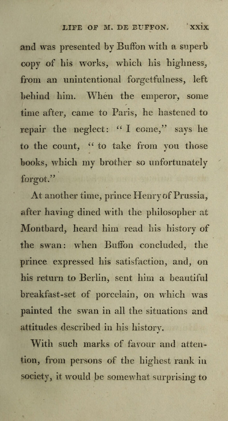 and was presented by Buffon with a superb copy of his works, which his highness, from an unintentional forgetfulness, left behind him. When the emperor, some time after, came to Paris, he hastened to repair the neglect: “I come,” says lie to the count, “ to take from you those books, which my brother so unfortunately forgot.” At another time, prince Henry of Prussia, after having dined with the philosopher at Montbard, heard him read his history of the swan: when Buffon concluded, the prince expressed his satisfaction, and, on his return to Berlin, sent him a beautiful breakfast-set of porcelain, on which wTas painted the swan in all the situations and attitudes described in his history. With such marks of favour and atten- tion, from persons of the highest rank in society, it would be somewhat surprising to