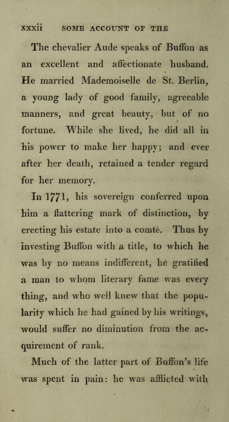 The chevalier Aude speaks of BufFoa as an excellent and affectionate husband. * He married Mademoiselle de St. Berlin, a young lady of good family, agreeable manners, and great beauty, but of no fortune. While she lived, he did all in his power to make her happy; and ever after her death, retained a tender regard for her memory. In 1771> his sovereign conferred upon him a flattering mark of distinction, by erecting his estate into a comte. Thus by investing Buffon with a title, to which he was by no means indifferent, he gratified a man to whom literary fame was every thing, and who well knew that the popu- larity which he had gained by his writings, would suffer no diminution from the ac- quirement of rank. Much of the latter part of Buffon’s life was spent in pain: he was afflicted with