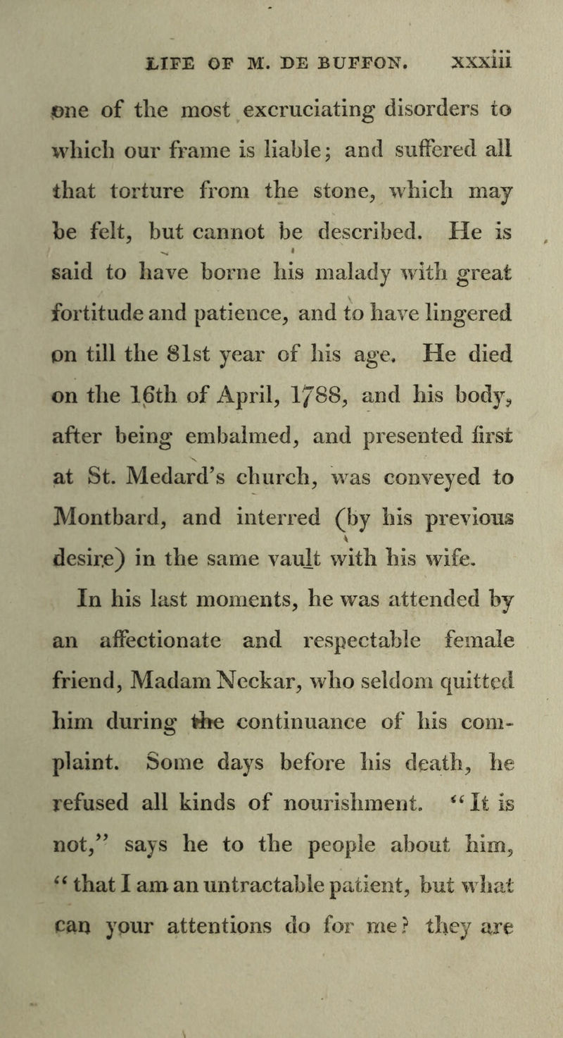 One of the most excruciating disorders to which our frame is liable; and suffered all that torture from the stone, which may he felt, but cannot be described. He is said to have borne his malady with great fortitude and patience, and to have lingered pn till the 81st year of his age. He died on the 16th of April, 1/88, and his body, after being embalmed, and presented first at St. Medard’s church, was conveyed to Montbard, and interred (by his previous desir.e) in the same vault with his wife. In his last moments, he was attended by an affectionate and respectable female friend, Madam Neckar, who seldom quitted him during the continuance of his com- plaint. Some days before his death, he refused all kinds of nourishment. “It is not,” says he to the people about him, “ that I am an untractable patient, but what can your attentions do for me ? they are