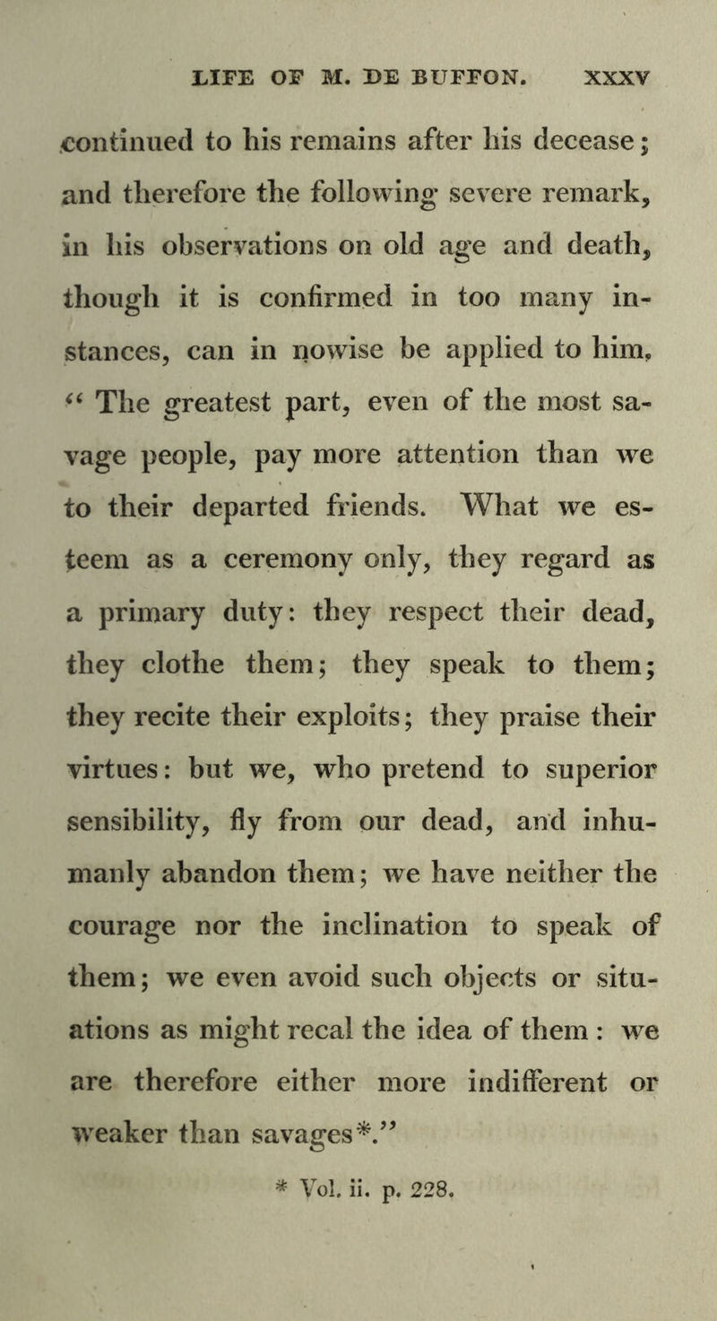 continued to his remains after his decease; and therefore the following* severe remark, in his observations on old age and death, though it is confirmed in too many in- stances, can in nowise be applied to him, “ The greatest part, even of the most sa- vage people, pay more attention than we to their departed friends. What we es- teem as a ceremony only, they regard as a primary duty: they respect their dead, they clothe them; they speak to them; they recite their exploits; they praise their virtues: but we, who pretend to superior sensibility, fly from our dead, and inhu- manly abandon them; we have neither the courage nor the inclination to speak of them; we even avoid such objects or situ- ations as might recal the idea of them : we are therefore either more indifferent or weaker than savages * Vol. ii. p. 228.