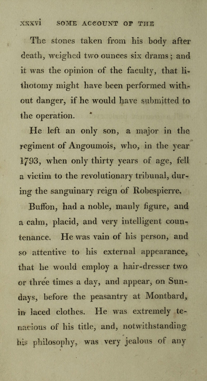 The stones taken from his body after death, weighed two ounces six drains; and it was the opinion of the faculty, that li- thotomy might have been performed with- out danger, if he would have submitted to the operation. He left an only son, a major in the regiment of Angoumois, who, in the year 1793, when only thirty years of age, fell a victim to the revolutionary tribunal, dm> ing the sanguinary reign of Robespierre, Buffon, had a noble, manly figure, and a calm, placid, and very intelligent coun-< tenance. He was vain of his person, and so attentive to his external appearance, that he would employ a hair-dresser two or three times a day, and appear, on Sun- days, before the peasantry at Montbard> in laced clothes. He was extremely te- nacious of his title, and, notwithstanding his philosophy, was very jealous of any