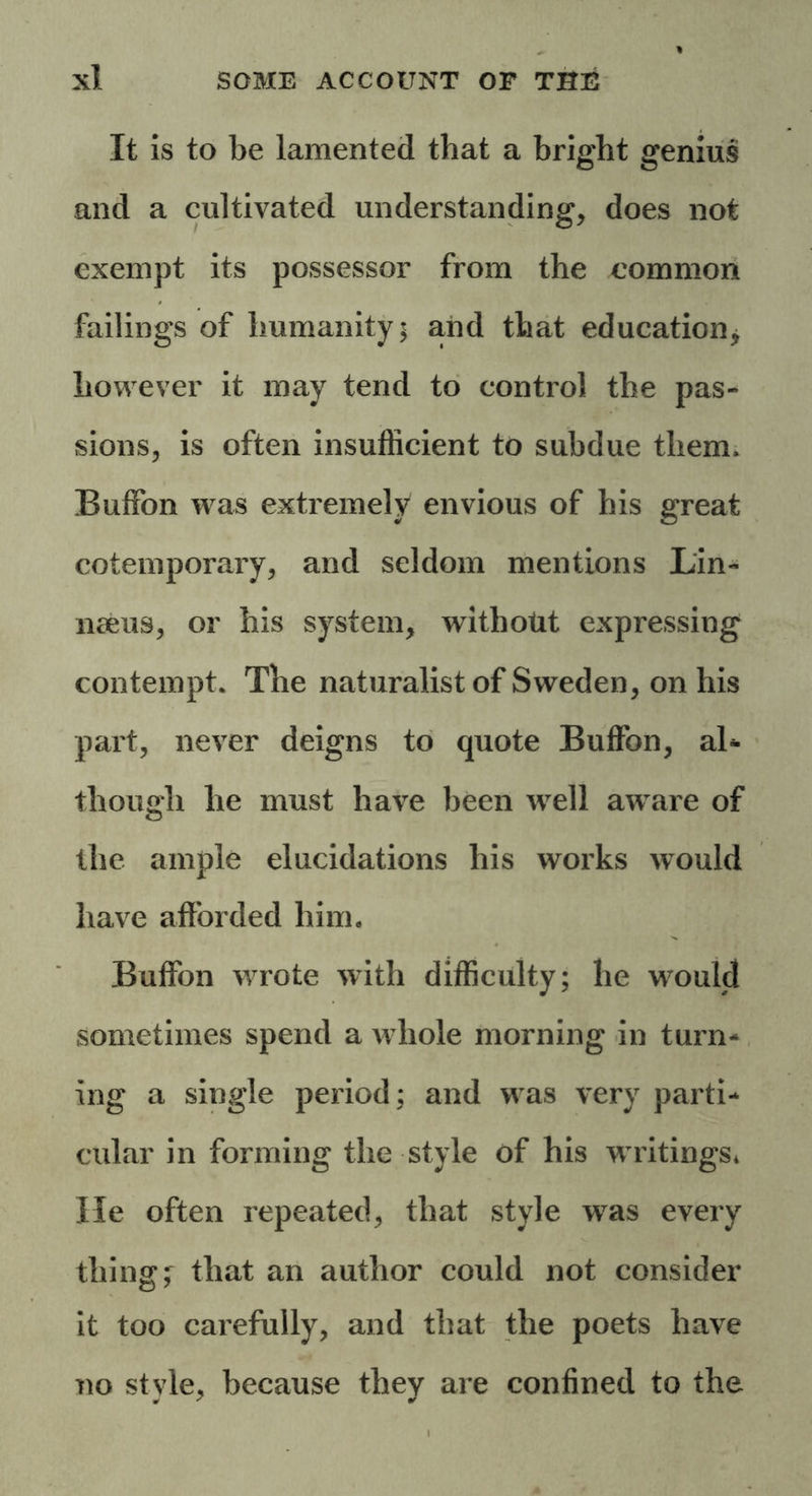 It is to be lamented that a bright genius and a cultivated understanding, does not exempt its possessor from the common failings of humanity; and that education * however it may tend to control the pas- sions, is often insufficient to subdue them. Buffon was extremely envious of his great cotemporary, and seldom mentions Lin- naeus, or his system, withotit expressing contempt. The naturalist of Sweden, on his part, never deigns to quote Buffon, aB though he must have been well aware of the ample elucidations his works would have afforded him. Buffon wrote with difficulty; he wrould sometimes spend a w hole morning in turn- ing a single period; and w as very parti- cular in forming the style of his w ritings* He often repeated, that style was every thing; that an author could not consider it too carefully, and that the poets have no style, because they are confined to the