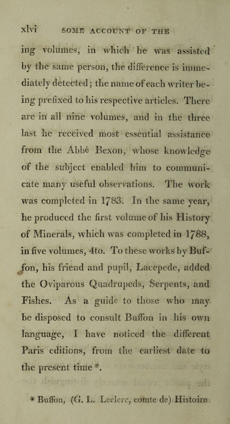 ing volumes, in which he was assisted by the same person, the difference is imme- diately detected; the name of each writer be- ing prefixed to his respective articles. There are in all nine volumes, and in the three last he received most essential assistance from the Abbe Bexon, whose knowledge of the subject enabled him to communi- cate many useful observations. The work was completed in 1783. In the same year, he produced the first volume of his History of Minerals, which was completed in 1788, in five volumes, 4to. To these works bv Buf- Jon, his friend and pupil, Lacepede, added the Oviparous Quadrupeds, Serpents, and Fishes, As a guide to those who may be disposed to consult Buffon in his own language, I have noticed the different Paris editions, from the earliest date to the present time * Buffon, (G. L. Leclerc, comte de) Histoiro