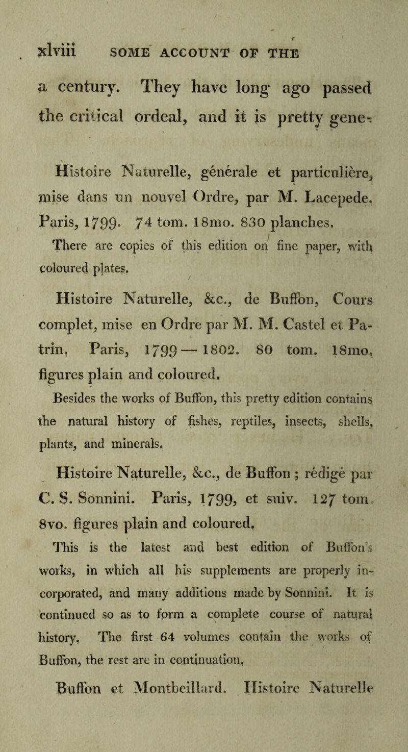 a century. They have long ago passed the critical ordeal, and it is pretty gene-. Histoire Naturelle, generate et particuliere, niise dans nn nouvel Ordre, par M. Lacepede. Paris, 1799* 74 tom. 18mo. 830 planches. There are copies of this edition on fine paper, with coloured plates. Histoire Naturelle, &c., de Eufifbn, Corns complet, mise en Ordre par M. M. Castel et Pa- trin. Paris, 1799— 1802. 80 tom. 18mo, figures plain and coloured. Besides the works of Buffon, this pretty edition contains the natural history of fishes, reptiles, insects, shells, plants, and minerals. Histoire Naturelle, &c., de Buffon ; redige par C. S. Sonnini. Paris, l/99> et suiv. 127 tom 8vo. figures plain and coloured. This is the latest and best edition of Bulfon's works, in which all his supplements are properly in- corporated, and many additions made by Sonnini. It is continued so as to form a complete course of natural history. The first 64 volumes contain the works of Buffon, the rest are in continuation, Buffon et Montbeillard. Histoire Naturelle