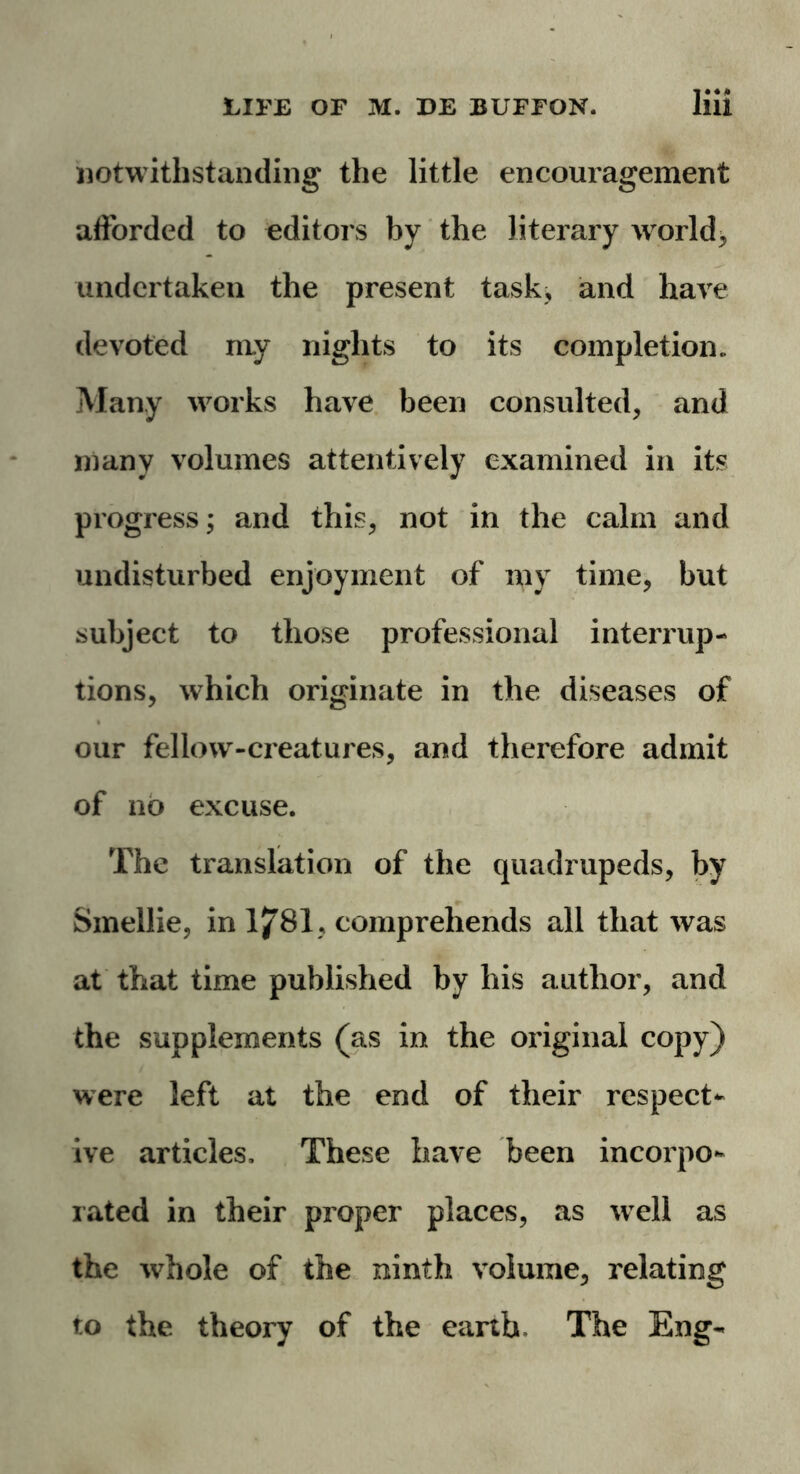 notwithstanding the little encouragement afforded to editors by the literary world* undertaken the present task, and have devoted my nights to its completion. Many works have been consulted* and many volumes attentively examined in its progress; and this* not in the calm and undisturbed enjoyment of my time* but subject to those professional interrup- tions* which originate in the diseases of our fellow-creatures, and therefore admit of no excuse. The translation of the quadrupeds* by Smellie, in 1781* comprehends all that was at that time published by his author* and the supplements (as in the original copy) were left at the end of their respect- ive articles. These have been incorpo- rated in their proper places* as well as the tvhole of the ninth volume* relating to the theory of the earth. The Eng-