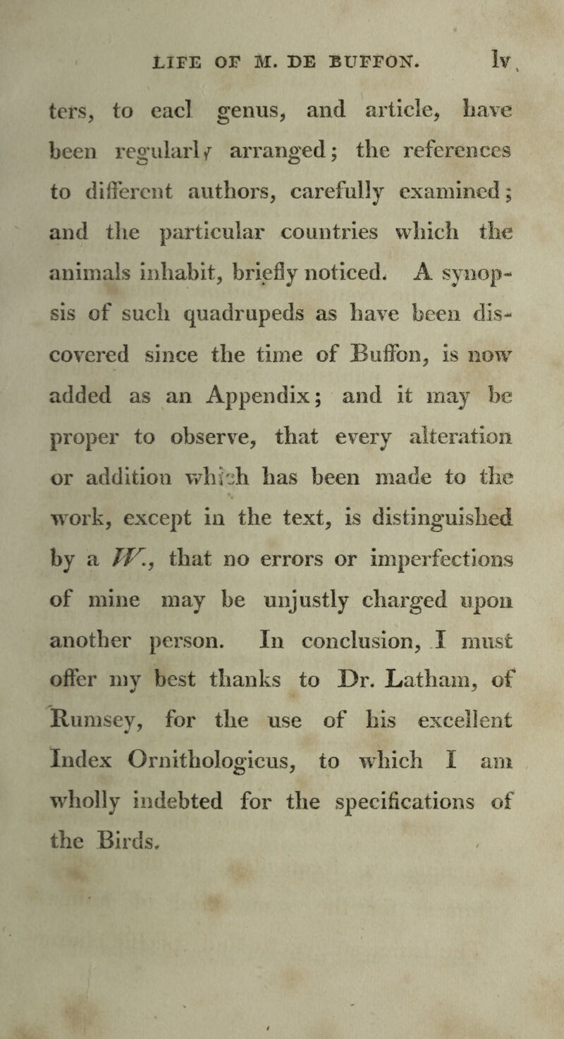 ters, to eacl genus, and article, have been regularly arranged; the references to different authors, carefully examined; and the particular countries which the animals inhabit, briefly noticed, A synop- sis of such quadrupeds as have been dis- covered since the time of Buffon, is now added as an Appendix; and it may be proper to observe, that every alteration or addition which has been made to the work, except in the text, is distinguished by a TV., that no errors or imperfections of mine may be unjustly charged upon another person. In conclusion, I must offer my best thanks to Dr. Latham, of Rumsey, for the use of his excellent Index Ornithologicus, to which I am wdiolly indebted for the specifications of the Birds,