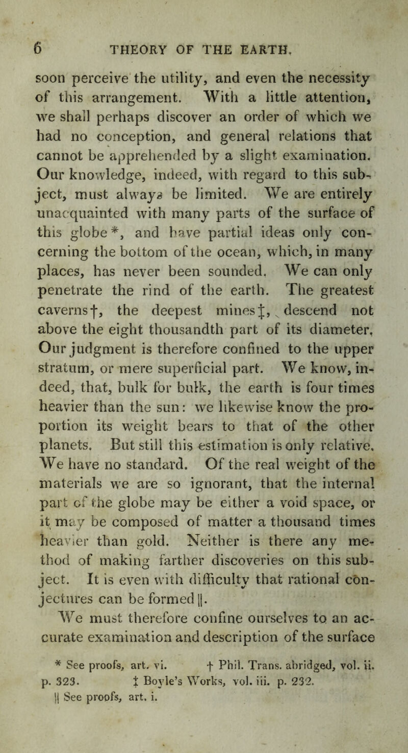 soon perceive the utility, and even the necessity of this arrangement. With a little attention, we shall perhaps discover an order of which we had no conception, and general relations that cannot be apprehended by a slight examination. Our knowledge, indeed, with regard to this sub-, ject, must always be limited. We are entirely unacquainted with many parts of the surface of this globe *, and have partial ideas only con- cerning the bottom of the ocean, which, in many places, has never been sounded. We can only penetrate the rind of the earth. The greatest caverns*)-, the deepest minesJ, descend not above the eight thousandth part of its diameter, Our judgment is therefore confined to the upper stratum, or mere superficial part. We know, in- deed, that, bulk for bulk, the earth is four times heavier than the sun: we likewise know the pro- portion its weight bears to that of the other planets. But still this estimation is only relative. We have no standard. Of the real wreight of the materials we are so ignorant, that the internal part of the globe may be either a void space, or it may be composed of matter a thousand times heavier than gold. Neither is there any me- thod of making farther discoveries on this sub- ject. It is even with difficulty that rational con- jectures can be formed ||. We must therefore confine ourselves to an ac- curate examination and description of the surface * See proofs, art. vi. f Phil. Trans, abridged, vol. ii. p. 323. t Boyle’s Works, vol. iii. p. 232. }| See proofs, art. i.