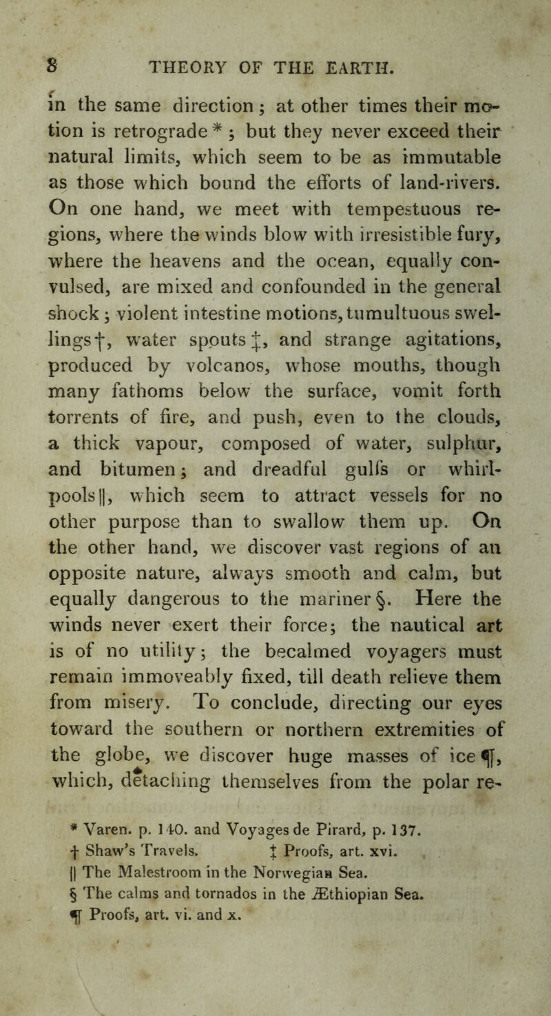 in the same direction; at other times their mo- tion is retrograde * * * § ; but they never exceed their natural limits, which seem to be as immutable as those which bound the efforts of land-rivers. On one hand, we meet with tempestuous re- gions, where the winds blow with irresistible fury, where the heavens and the ocean, equally con- vulsed, are mixed and confounded in the general shock ; violent intestine motions, tumultuous swel- lings *j*, w ater spouts and strange agitations, produced by volcanos, whose mouths, though many fathoms below the surface, vomit forth torrents of fire, and push, even to the clouds, a thick vapour, composed of water, sulphur, and bitumen; and dreadful gulfs or whirl- pools ||, which seem to attract vessels for no other purpose than to swallow them up. On the other hand, we discover vast regions of an opposite nature, always smooth and calm, but equally dangerous to the mariner §. Here the winds never exert their force; the nautical art is of no utility; the becalmed voyagers must remain immoveably fixed, till death relieve them from misery. To conclude, directing our eyes toward the southern or northern extremities of the globe, we discover huge masses of ice which, detaching themselves from the polar re- * Varen. p. MO. and Voyages de Pirard, p. 137. f Shaw’s Travels. t Proofs, art. xvi. (| The Malestroom in the Norwegian Sea. § The calms and tornados in the ^Ethiopian Sea. «J[ Proofs, art. vi. and x.