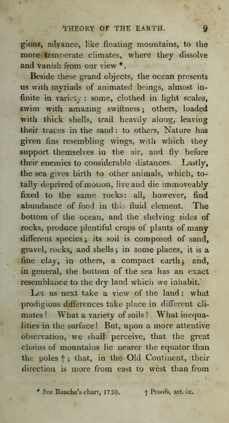 gions, advance, like floating mountains, to the more temperate climates, where they dissolve and vanish from our view *. Beside these grand objects, the ocean presents us with myriads of animated beings, almost in- finite in variety : some, clothed in light scales, swim with amazing swiftness; others, loaded with thick shells, trail heavily along, leaving their traces in the sand : to others, Nature has given tins resembling wings, with which they support themselves in the air, and fly before their enemies to considerable distances. Lastly, the sea gives birth to other animals, which, to- tally deprived of motion, live and die immoveably fixed to the same rocks: all, however, find abundance of food in this fluid element. The bottom of the ocean, and the shelving sides of rocks, produce plentiful crops of plants of many different species; its soil is composed of sand, gravel, rocks, and shells; in some places, it is a fine clay, in others, a compact earth; and, in general, the bottom of the sea has an exact resemblance to the dry land which we inhabit. Let us next take a view of the land: what prodigious differences take place in different cli- mates ! What a variety of soils ! What inequa- lities in the surface! But, upon a more attentive observation, we shall perceive, that the great chains of mountains lie nearer the equator than the poles j*; that, in the Old Continent, their direction is more from east to west than from