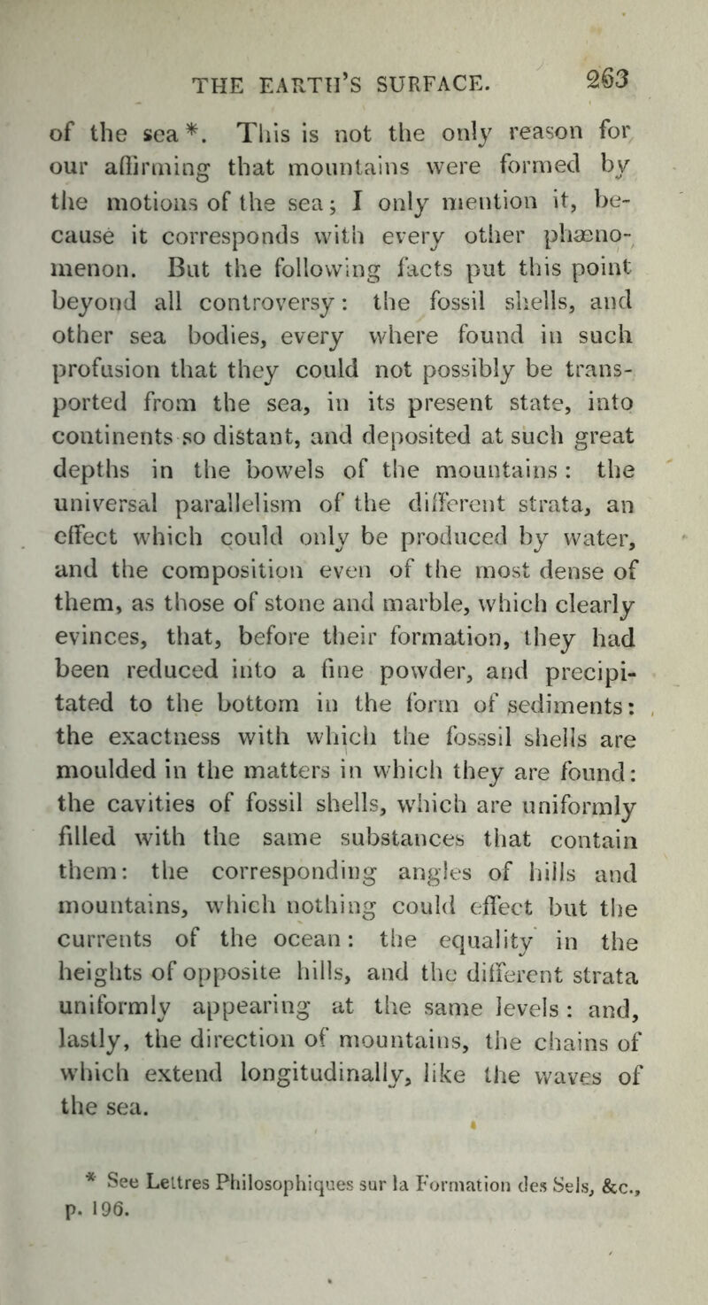 of the sea*. This is not the only reason for our affirming that mountains were formed by the motions of the sea; I only mention it, be- cause it corresponds with every other phaeno- menon. But the following facts put this point beyond all controversy: the fossil shells, and other sea bodies, every where found in such profusion that they could not possibly be trans- ported from the sea, in its present state, into continents so distant, and deposited at such great depths in the bowels of the mountains: the universal parallelism of the different strata, an effect which could only be produced by water, and the composition even of the most dense of them, as those of stone and marble, which clearly evinces, that, before their formation, they had been reduced into a fine powder, and precipi- tated to the bottom in the form of sediments: the exactness with which the fosssil shells are moulded in the matters in which they are found: the cavities of fossil shells, which are uniformly filled with the same substances that contain them: the corresponding angles of hills and mountains, which nothing could effect but the currents of the ocean: the equality in the heights of opposite hills, and the different strata uniformly appearing at the same levels : and, lastly, the direction of mountains, the chains of which extend longitudinally, like the waves of the sea. * See Leltres Philosophiques sur la Formation des Sets, &c., p. 196.