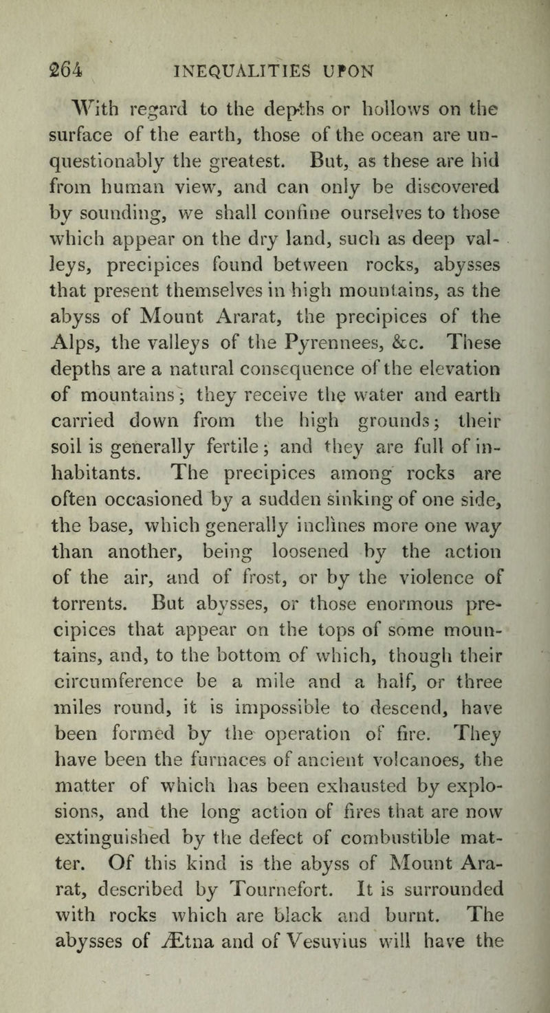 With regard to the depths or hollows on the surface of the earth, those of the ocean are un- questionably the greatest. But, as these are hid from human view, and can only be discovered by sounding, we shall confine ourselves to those which appear on the dry land, such as deep val- leys, precipices found between rocks, abysses that present themselves in high mountains, as the abyss of Mount Ararat, the precipices of the Alps, the valleys of the Pyrennees, &c. These depths are a natural consequence of the elevation of mountains; they receive the water and earth carried down from the high grounds; their soil is generally fertile; and they are full of in- habitants. The precipices among rocks are often occasioned by a sudden sinking of one side, the base, which generally inclines more one way than another, being loosened by the action of the air, and of frost, or by the violence of torrents. But abysses, or those enormous pre- cipices that appear on the tops of some moun- tains, and, to the bottom of which, though their circumference be a mile and a half, or three miles round, it is impossible to descend, have been formed by the operation of fire. They have been the furnaces of ancient volcanoes, the matter of which has been exhausted by explo- sions, and the long action of fires that are now extinguished by the defect of combustible mat- ter. Of this kind is the abyss of Mount Ara- rat, described by Tournefort. It is surrounded with rocks which are black and burnt. The abysses of iEtna and of Vesuvius will have the