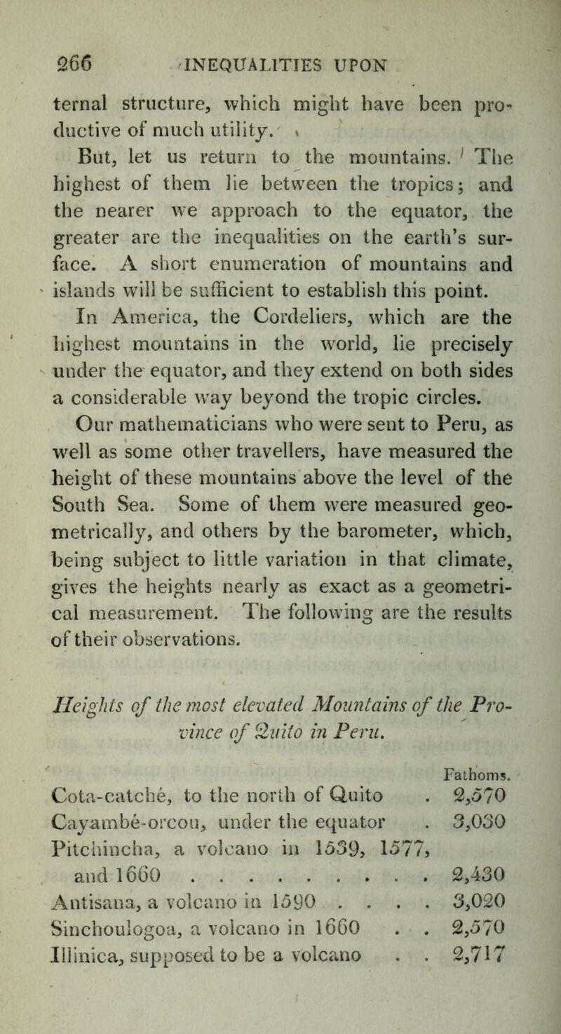 ternal structure, which might have been pro- ductive of much utility. * But, let us return to the mountains. 1 The highest of them lie between the tropics; and the nearer we approach to the equator, the greater are the inequalities on the earth’s sur- face. A short enumeration of mountains and islands will be sufficient to establish this point. In America, the Cordeliers, which are the highest mountains in the world, lie precisely under the equator, and they extend on both sides a considerable way beyond the tropic circles. Our mathematicians who were sent to Peru, as well as some other travellers, have measured the height of these mountains above the level of the South Sea. Some of them were measured geo- metrically, and others by the barometer, which, being subject to little variation in that climate, gives the heights nearly as exact as a geometri- cal measurement. The following are the results of their observations. Heights of the most elevated Mountains of the Pro- vince of Quito in Peru. Fathoms. Cota-catche, to the north of Quito . 2,5?0 Cayambe-orcou, under the equator . 3,030 Pitchincha, a volcano in 1539, 1577, and 1660 2,430 Antisana, a volcano in 1590 .... 3,020 Sinchoulogoa, a volcano in 1660 . . 2,570 111inica, supposed to be a. volcano . . 2,717