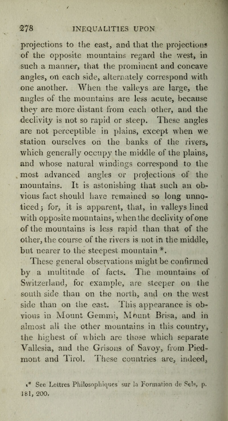 projections to the east, and that the projections of the opposite mountains regard the west, in such a manner, that the prominent and concave angles, on each side, alternately correspond with one another. When the valleys are large, the angles of the mountains are less acute, because they are more distant from each other, and the declivity is not so rapid or steep. These angles are not perceptible in plains, except when we station ourselves on the banks of the rivers, which generally occupy the middle of the plains, and whose natural windings correspond to the most advanced angles or projections of the mountains. It is astonishing that such an ob- vious fact should have remained so long unno- ticed > for, it is apparent, that, in valleys lined with opposite mountains, when the declivity of one of the mountains is less rapid than that of the other, the course of the rivers is not in the middle, but nearer to the steepest mountain*. These general observations might be confirmed by a multitude of facts. The mountains of Switzerland, for example, are steeper on the south side than on the north, an*! on the west side than on the east. This appearance is ob- vious in Mount Gemmi, Mount Brisa, and in almost all the other mountains in this country, the highest of which are those which separate Vallesia, and the Grisons of Savoy, from Pied- mont and Tirol. These countries are, indeed. ** See Lettres Philosophiques sur ia Formation <Je Sets, p. 181, 200.