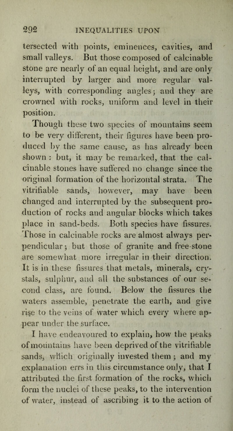 tersected with points, eminences, cavities, and small valleys. But those composed of calcinable stone are nearly of an equal height, and are only interrupted by larger and more regular val- leys, with corresponding angles; and they are crowned with rocks, uniform and level in their position. Though these two species of mountains seem to be very different, their figures have been pro- duced by the same cause, as has already been shown ; but, it may be remarked, that the cal- cinable stones have suffered no change since the original formation of the horizontal strata. The vitrifiable sands, however, may have been changed and interrupted by the subsequent pro- duction of rocks and angular blocks which takes place in sand-beds. Both species have fissures. Those in calcinable rocks are almost always per- pendicular; but those of granite and free stone are somewhat more irregular in their direction. It is in these fissures that metals, minerals, cry- stals, sulphur, and all the substances of our se- cond class, are found. Below the fissures the waters assemble, penetrate the earth, and give ri§e to the veins of water which every where ap- pear under the surface. I have endeavoured to explain, how the peaks of mountains have been deprived of the vitrifiable sands, which originally invested them ; and my explanation errs in this circumstance only, that I attributed the first formation of the rocks, which form the nuclei of these peaks, to the intervention of water, instead of ascribing it to the action of