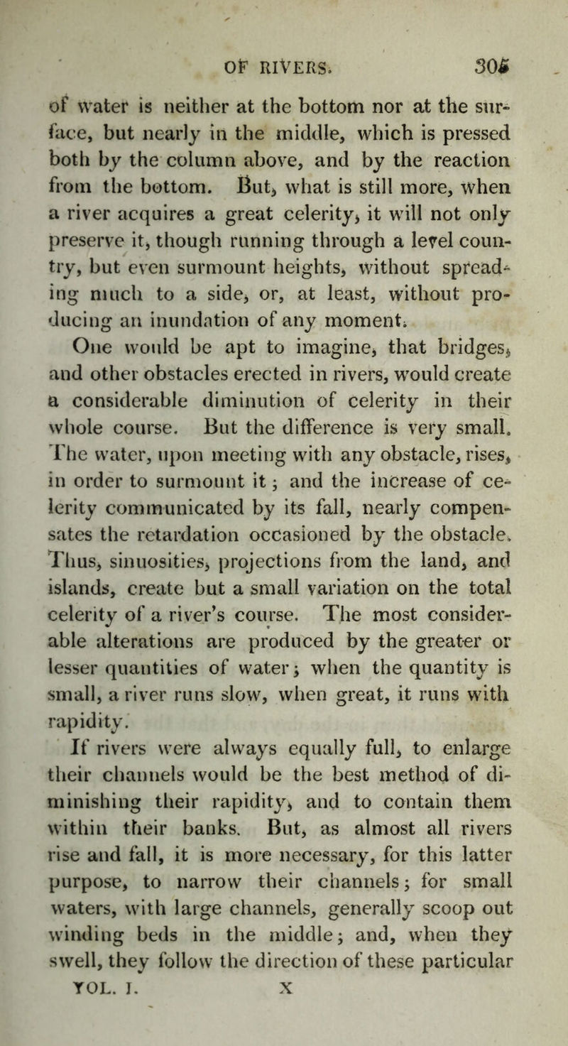 of water is neither at the bottom nor at the sur- face, but nearly in the middle, which is pressed both by the column above, and by the reaction from the bottom. But, what is still more, when a river acquires a great celerity, it will not only preserve it, though running through a level coun- try, but even surmount heights, without spreads ing much to a side, or, at least, without pro- ducing an inundation of any moment; One would be apt to imagine, that bridges, and other obstacles erected in rivers, would create a considerable diminution of celerity in their whole course. But the difference is very small. The water, upon meeting with any obstacle, rises, in order to surmount it; and the increase of ce- lerity communicated by its fall, nearly compen- sates the retardation occasioned by the obstacle. Thus, sinuosities, projections from the land, and islands, create but a small variation on the total celerity of a river’s course. The most consider- able alterations are produced by the greater or lesser quantities of water; when the quantity is small, a river runs slow, when great, it runs with rapidity. If rivers were always equally full, to enlarge their channels would be the best method of di- minishing their rapidity, and to contain them within their banks. But, as almost all rivers rise and fall, it is more necessary, for this latter purpose, to narrow their channels; for small waters, with large channels, generally scoop out winding beds in the middle; and, when they swell, they follow the direction of these particular YOL. I. X