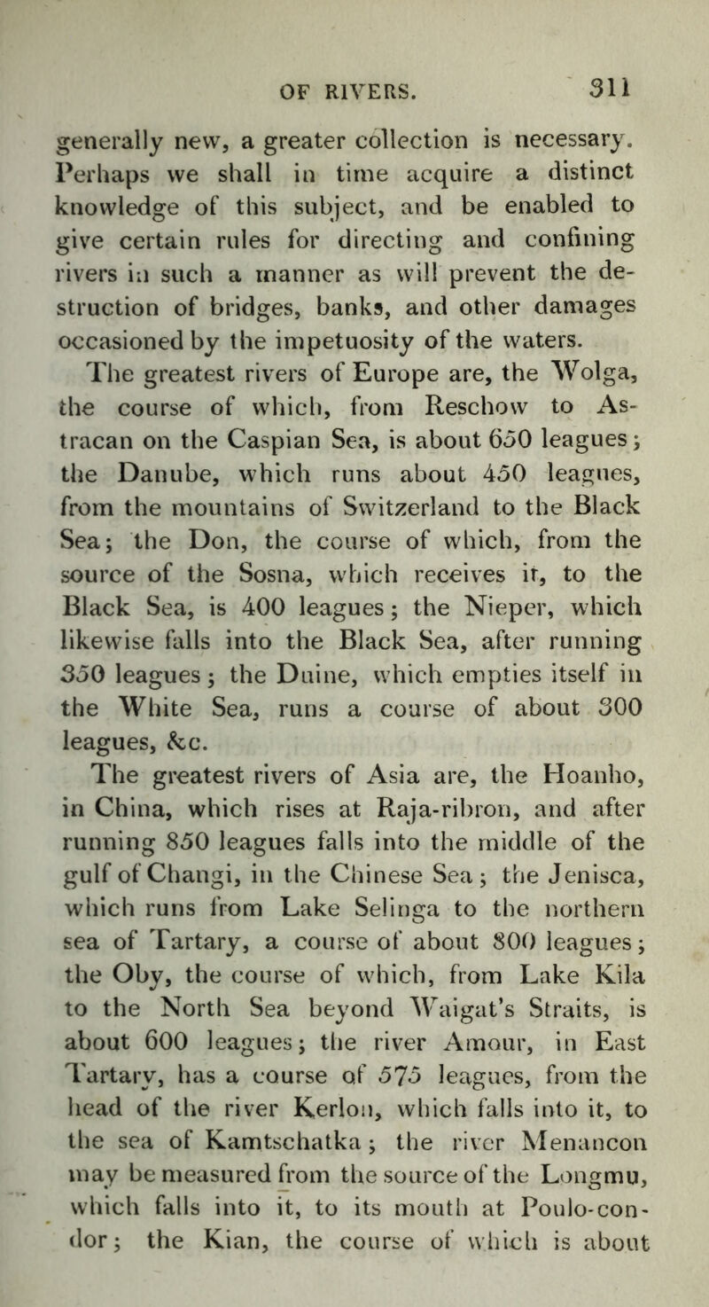 generally new, a greater collection is necessary. Perhaps we shall in time acquire a distinct knowledge of this subject, and be enabled to give certain rules for directing and confining rivers in such a manner as will prevent the de- struction of bridges, banks, and other damages occasioned by the impetuosity of the waters. The greatest rivers of Europe are, the Wolga, the course of which, from Reschow to As- tracan on the Caspian Sea, is about 630 leagues; the Danube, which runs about 450 leagues, from the mountains of Switzerland to the Black Sea; the Don, the course of which, from the source of the Sosna, which receives ir, to the Black Sea, is 400 leagues; the Nieper, which likewise falls into the Black Sea, after running 350 leagues; the Duine, which empties itself in the White Sea, runs a course of about 300 leagues, &c. The greatest rivers of Asia are, the Hoanho, in China, which rises at Raja-ribron, and after running 850 leagues falls into the middle of the gulf of Changi, in the Chinese Sea; the Jenisca, which runs from Lake Selinga to the northern sea of Tartary, a course of about 800 leagues; the Oby, the course of which, from Lake Kila to the North Sea beyond Waigat’s Straits, is about 600 leagues; the river Amour, in East Tartary, has a course of 575 leagues, from the head of the river Kerlon, which falls into it, to the sea of Kamtschatka; the river Menancon may be measured from the source of the Longmu, which falls into it, to its mouth at Poulo-con- dor; the Kian, the course of which is about