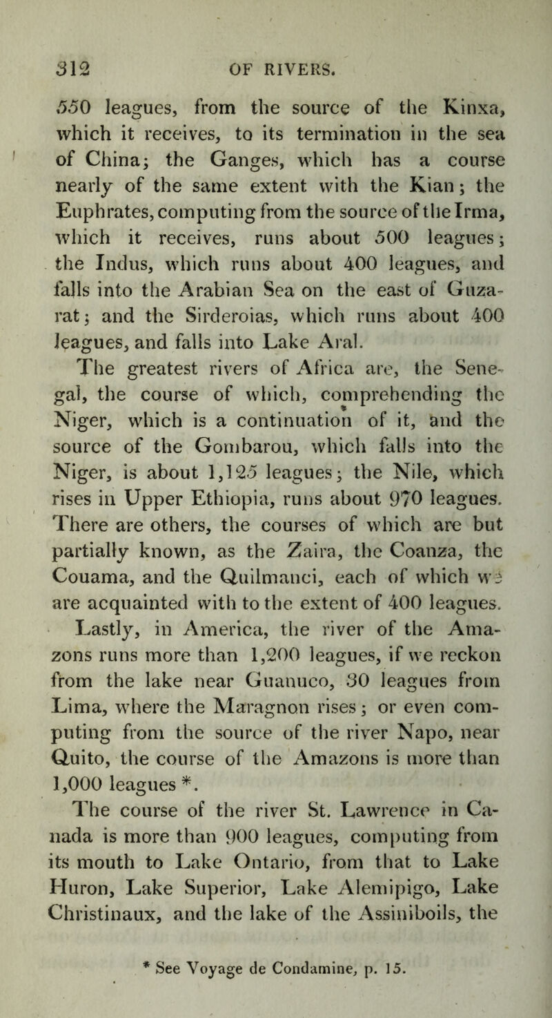 350 leagues, from the source of the Kinxa, which it receives, to its termination in the sea of China; the Ganges, which has a course nearly of the same extent with the Kian; the Euphrates, computing from the source of the Irma, which it receives, runs about 500 leagues; the Indus, which runs about 400 leagues, and falls into the Arabian Sea on the east of Guza- rat; and the Sirderoias, which runs about 400 leagues, and falls into Lake Aral. The greatest rivers of Africa are, the Sene- gal, the course of which, comprehending the Niger, which is a continuation of it, and the source of the Gombarou, which falls into the Niger, is about 1,125 leagues; the Nile, which rises in Upper Ethiopia, runs about 970 leagues. There are others, the courses of which are but partially known, as the Zaira, the Coanza, the Couama, and the Quilmanci, each of which W3 are acquainted with to the extent of 400 leagues. Lastly, in America, the river of the Ama- zons runs more than 1,200 leagues, if we reckon from the lake near Guanuco, 30 leagues from Lima, where the Maragnon rises; or even com- puting from the source of the river Napo, near Quito, the course of the Amazons is more than 1,000 leagues *. The course of the river St. Lawrence in Ca- nada is more than 900 leagues, computing from its mouth to Lake Ontario, from that to Lake Huron, Lake Superior, Lake Alemipigo, Lake Christinaux, and the lake of the Assiniboils, the * See Voyage de Condamine, p. 15.