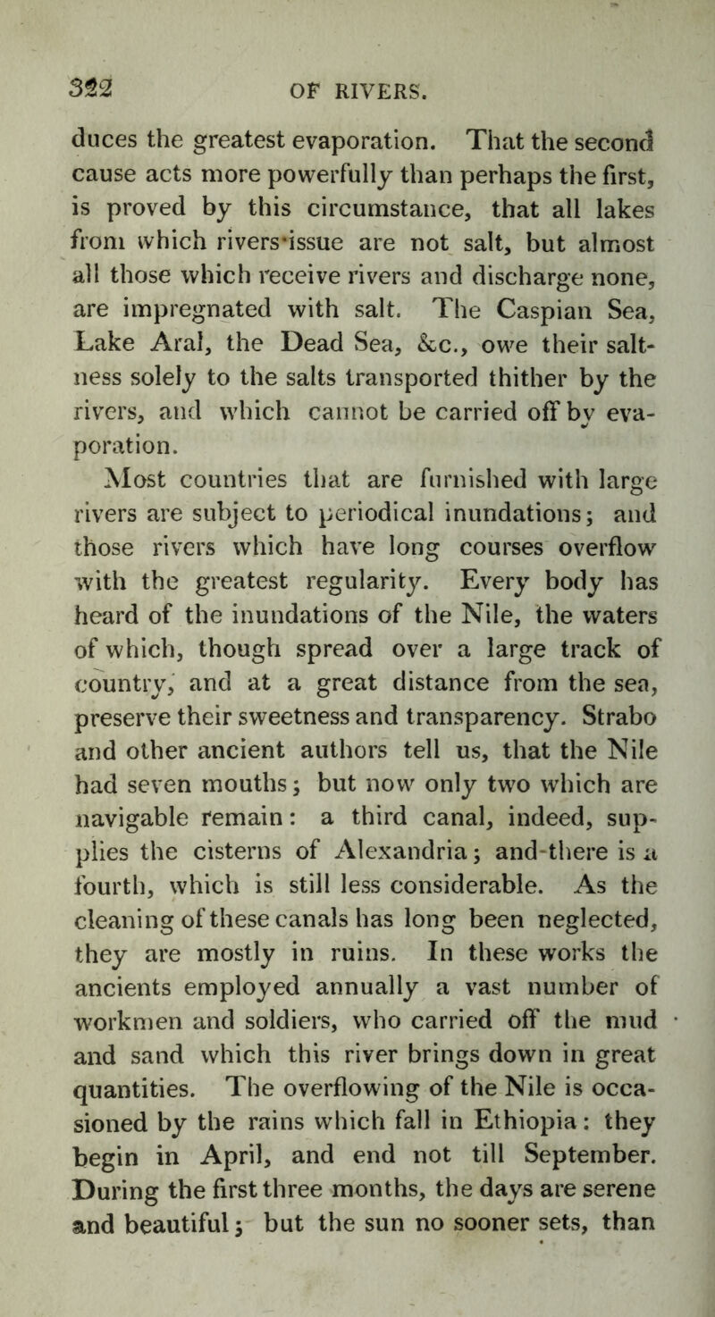 duces the greatest evaporation. That the second cause acts more powerfully than perhaps the first, is proved by this circumstance, that all lakes from which rivers*issue are not salt, but almost all those which receive rivers and discharge none, are impregnated with salt. The Caspian Sea, Lake Aral, the Dead Sea, &c., owe their salt- ness solely to the salts transported thither by the rivers, and which cannot be carried off by eva- poration. Most countries that are furnished with large rivers are subject to periodical inundations; and those rivers which have long courses overflow with the greatest regularity. Every body has heard of the inundations of the Nile, the waters of which, though spread over a large track of country, and at a great distance from the sea, preserve their sweetness and transparency. Strabo and other ancient authors tell us, that the Nile had seven mouths; but now only two which are navigable remain: a third canal, indeed, sup- plies the cisterns of Alexandria; and there is a fourth, which is still less considerable. As the cleaning of these canals has long been neglected, they are mostly in ruins. In these works the ancients employed annually a vast number of workmen and soldiers, who carried off the mud and sand which this river brings down in great quantities. The overflowing of the Nile is occa- sioned by the rains which fall in Ethiopia: they begin in April, and end not till September. During the first three months, the days are serene and beautiful; but the sun no sooner sets, than