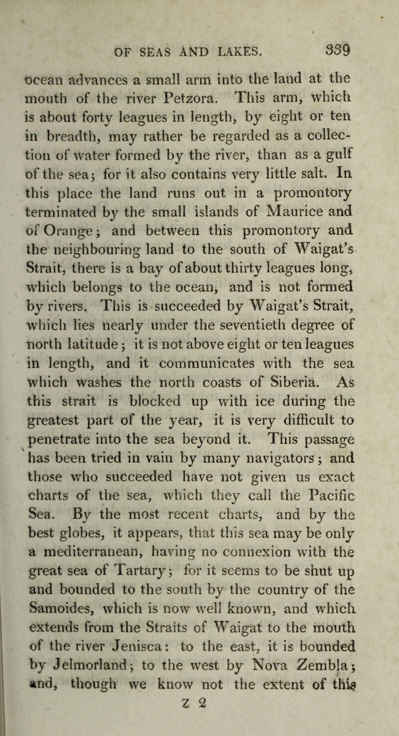 ocean advances a small arm into the land at the mouth of the river Petzora. This arm, which is about forty leagues in length, by eight or ten in breadth, may rather be regarded as a collec- tion of water formed by the river, than as a gulf of the sea; for it also contains very little salt. In this place the land runs out in a promontory terminated by the small islands of Maurice and of Orange; and between this promontory and the neighbouring land to the south of Waigat’s Strait, there is a bay of about thirty leagues long, which belongs to the ocean, and is not formed by rivers. This is succeeded by Waigat’s Strait, which lies nearly under the seventieth degree of north latitude; it is not above eight or ten leagues in length, and it communicates with the sea which washes the north coasts of Siberia. As this strait is blocked up with ice during the greatest part of the year, it is very difficult to penetrate into the sea beyond it. This passage has been tried in vain by many navigators; and those who succeeded have not given us exact charts of the sea, which they call the Pacific Sea. By the most recent charts, and by the best globes, it appears, that this sea may be only a mediterranean, having no connexion with the great sea of Tartary; for it seems to be shut up and bounded to the south by the country of the Samoides, which is now well known, and which extends from the Straits of Waigat to the mouth of the river Jenisca: to the east, it is bounded by Jelmorland; to the west by Nova Zembla; and, though we know not the extent of thi$ Z 2