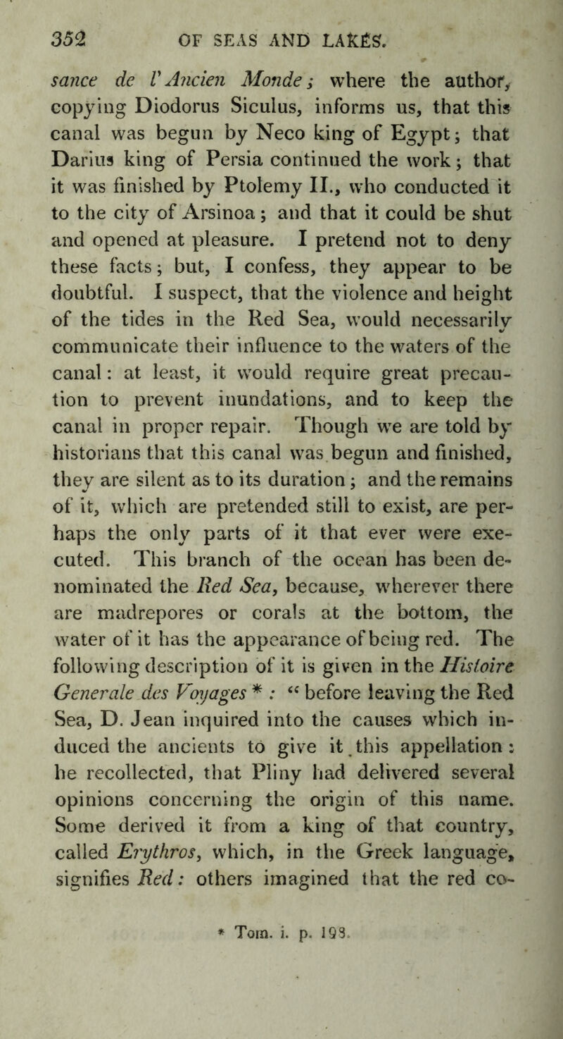 sauce de V Ancien Monde,* where the author, copying Diodorus Siculus, informs us, that this canal was begun by Neco king of Egypt; that Darius king of Persia continued the work; that it was finished by Ptolemy II., who conducted it to the city of Arsinoa; and that it could be shut and opened at pleasure. I pretend not to deny these facts; but, I confess, they appear to be doubtful. I suspect, that the violence and height of the tides in the Red Sea, would necessarily communicate their influence to the waters of the canal: at least, it would require great precau- tion to prevent inundations, and to keep the canal in proper repair. Though we are told by historians that this canal was begun and finished, they are silent as to its duration; and the remains of it, which are pretended still to exist, are per- haps the only parts of it that ever were exe- cuted. This branch of the ocean has been de- nominated the Red Sea, because, wherever there are madrepores or corals at the bottom, the water of it has the appearance of being red. The following description of it is given in the Hisloire Generate des Voyages * : “ before leaving the Red Sea, D. Jean inquired into the causes which in- duced the ancients to give it this appellation: he recollected, that Pliny had delivered several opinions concerning the origin of this name. Some derived it from a king of that country, called Erythros, which, in the Greek language, signifies Red: others imagined that the red co- * Torn. i. p. 193