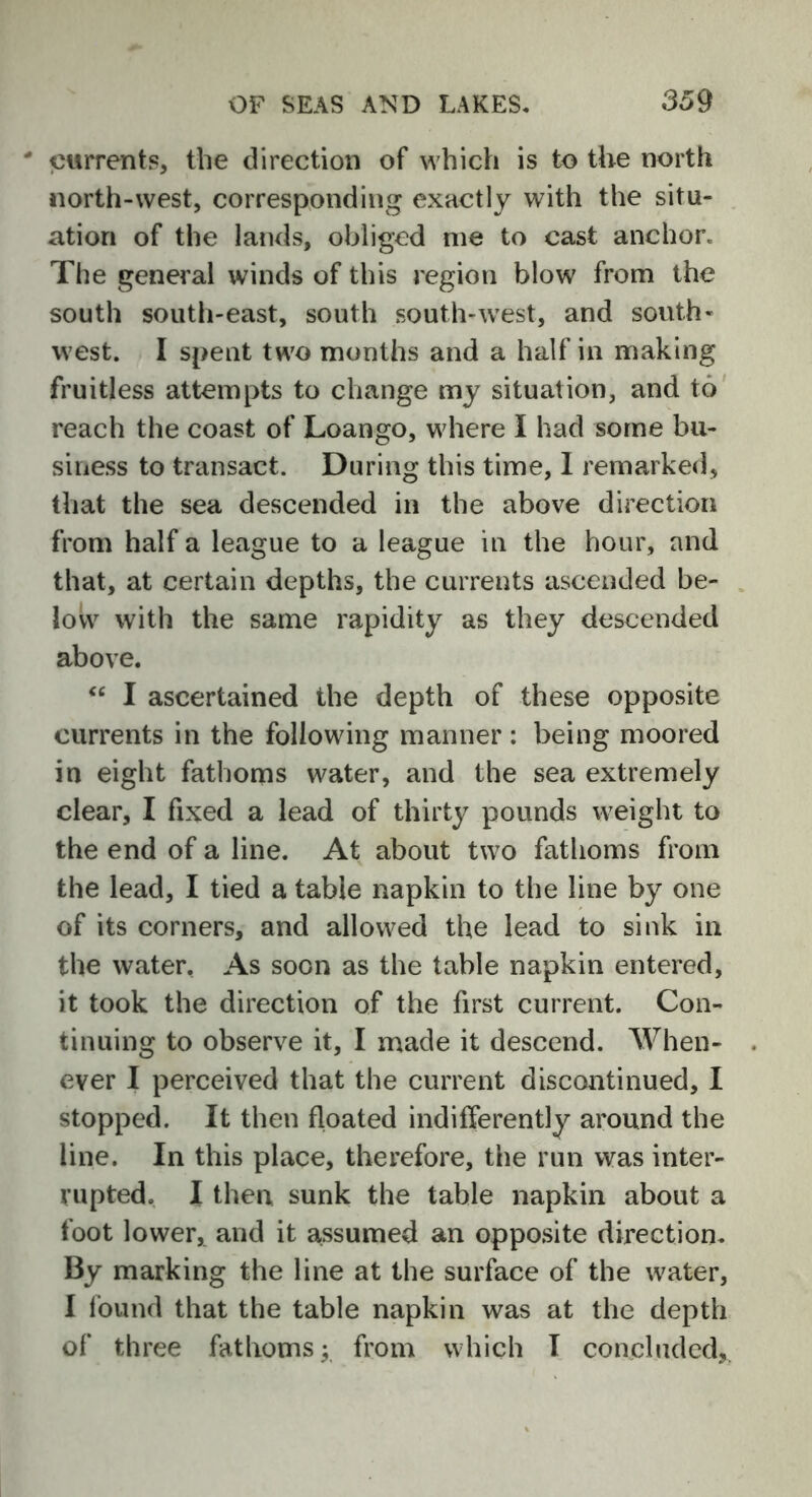 ' currents, the direction of which is to the north north-west, corresponding exactly with the situ- ation of the lands, obliged me to cast anchor* The general winds of this region blow from the south south-east, south south-west, and south- west. I spent two months and a half in making fruitless attempts to change my situation, and to reach the coast of Loango, where I had some bu- siness to transact. During this time, I remarked, that the sea descended in the above direction from half a league to a league in the hour, and that, at certain depths, the currents ascended be- low with the same rapidity as they descended above. “ I ascertained the depth of these opposite currents in the following manner : being moored in eight fathoms water, and the sea extremely clear, I fixed a lead of thirty pounds weight to the end of a line. At about two fathoms from the lead, I tied a table napkin to the line by one of its corners, and allowed the lead to sink in the water. As soon as the table napkin entered, it took the direction of the first current. Con- tinuing to observe it, I made it descend. When- ever I perceived that the current discontinued, I stopped. It then floated indifferently around the line. In this place, therefore, the run was inter- rupted. I then sunk the table napkin about a foot lower, and it assumed an opposite direction. By marking the line at the surface of the water, I found that the table napkin was at the depth of three fathoms; from which I concluded,.