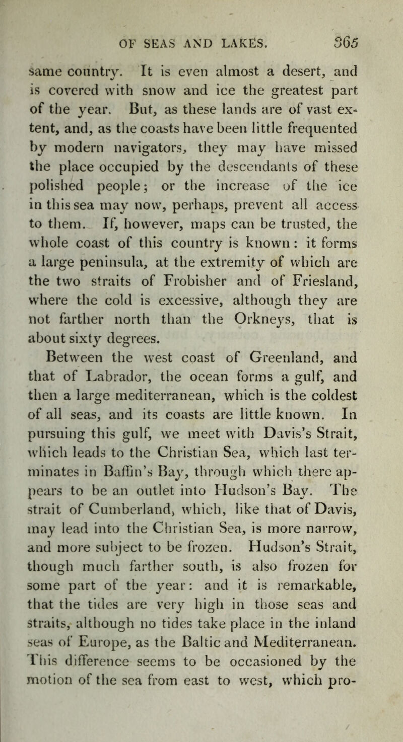 same country. It is even almost a desert, and is covered with snow and ice the greatest part of the year. But, as these lands are of vast ex- tent, and, as the coasts have been little frequented by modern navigators, they may have missed the place occupied by the descendants of these polished people; or the increase of the ice in this sea may now, perhaps, prevent all access to them. If, however, maps can be trusted, the whole coast of this country is known: it forms a large peninsula, at the extremity of which are the two straits of Frobisher and of Friesland, where the cold is excessive, although they are not farther north than the Orknej^s, that is about sixty degrees. Between the west coast of Greenland, and that of Labrador, the ocean forms a gulf, and then a large mediterranean, which is the coldest of all seas, and its coasts are little known. In pursuing this gulf, we meet with Davis’s Strait, which leads to the Christian Sea, which last ter- minates in Baffin’s Bay, through which there ap- pears to be an outlet into Hudson’s Bay. The strait of Cumberland, which, like that of Davis, may lead into the Christian Sea, is more narrow, and more subject to be frozen. Hudson’s Strait, though much farther south, is also frozen for some part of the year: and it is remarkable, that the tides are very high in those seas and straits, although no tides take place in the inland seas of Europe, as the Baltic and Mediterranean. This difference seems to be occasioned by the motion of the sea from east to west, which pro-