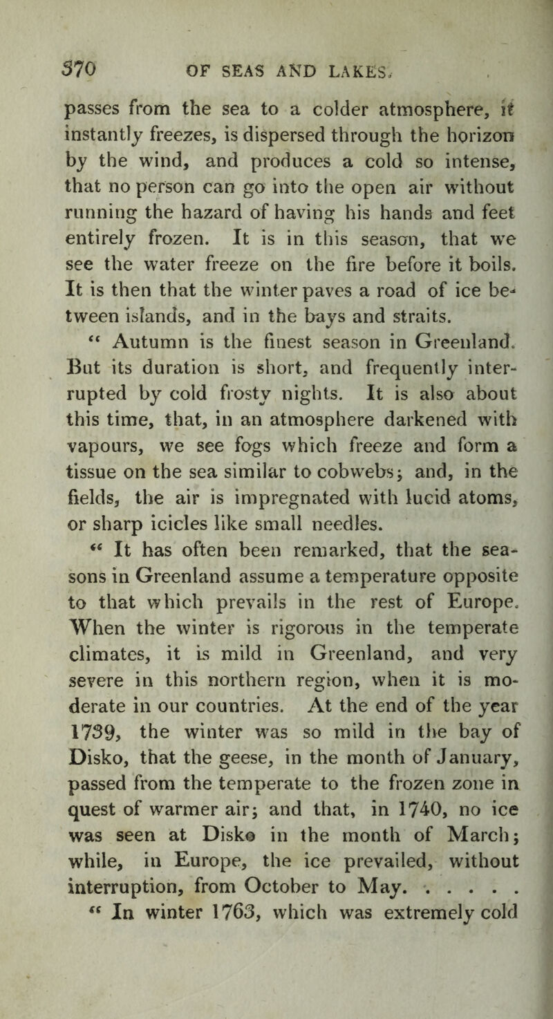 passes from the sea to a colder atmosphere, it instantly freezes, is dispersed through the horizon by the wind, and produces a cold so intense, that no person can go into the open air without running the hazard of having his hands and feet entirely frozen. It is in this season, that we see the water freeze on the fire before it boils. It is then that the winter paves a road of ice be- tween islands, and in the bays and straits. “ Autumn is the finest season in Greenland. But its duration is short, and frequently inter- rupted by cold frosty nights. It is also about this time, that, in an atmosphere darkened with vapours, we see fogs which freeze and form a tissue on the sea similar to cobwebs; and, in the fields, the air is impregnated with lucid atoms, or sharp icicles like small needles. *c It has often been remarked, that the sea- sons in Greenland assume a temperature opposite to that which prevails in the rest of Europe. When the winter is rigorous in the temperate climates, it Ls mild in Greenland, and very severe in this northern region, when it is mo- derate in our countries. At the end of the year 1739, the winter was so mild in the bay of Disko, that the geese, in the month of January, passed from the temperate to the frozen zone in quest of warmer air; and that, in 1740, no ice was seen at Disko in the month of March; while, in Europe, the ice prevailed, without interruption, from October to May « In winter 1763, which was extremely cold