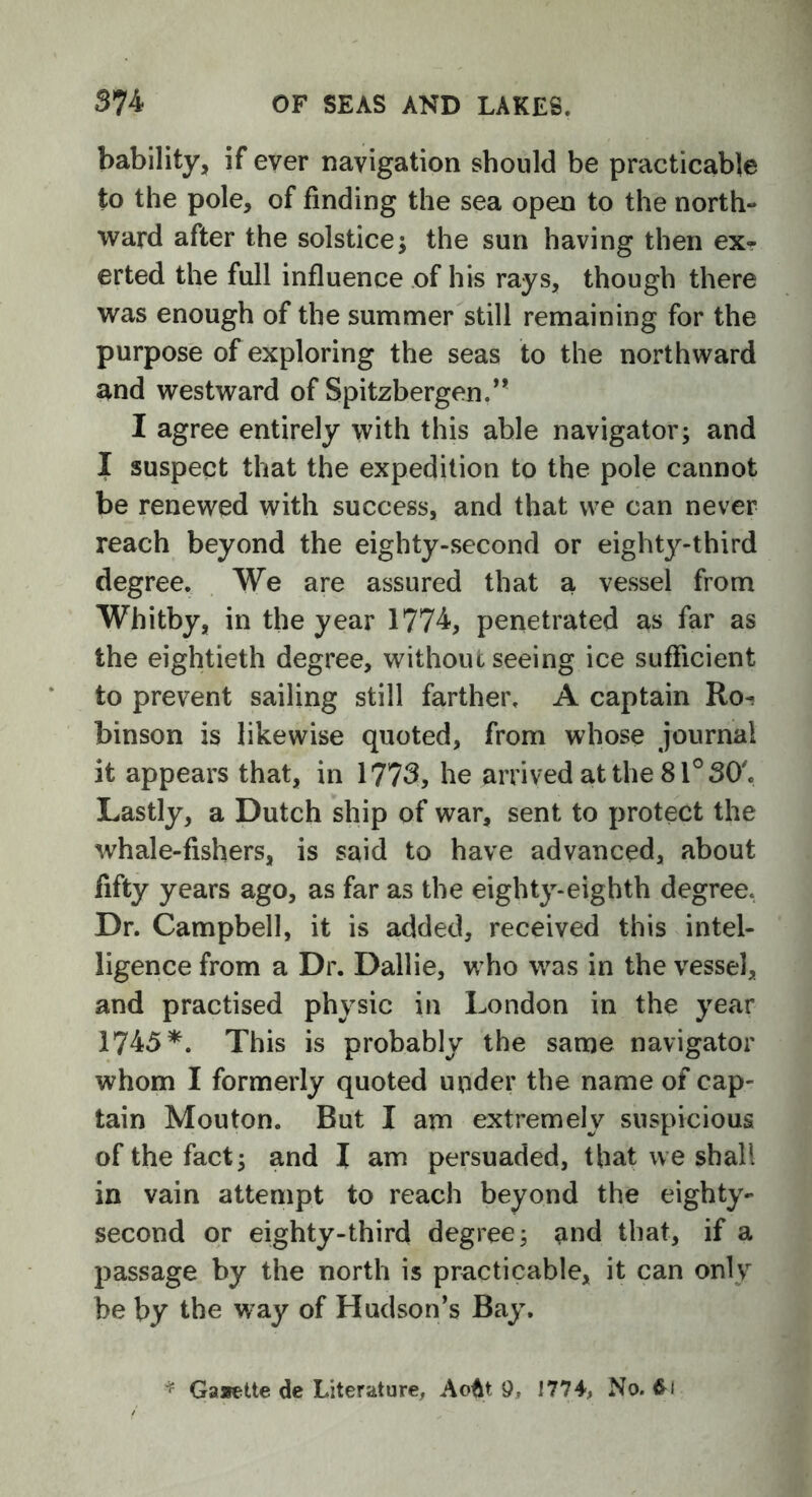 bability, if ever navigation should be practicable to the pole, of finding the sea open to the north- ward after the solstice; the sun having then ex- erted the full influence of his rays, though there was enough of the summer still remaining for the purpose of exploring the seas to the northward and westward of Spitzbergen.” I agree entirely with this able navigator; and I suspect that the expedition to the pole cannot be renewed with success, and that we can never reach beyond the eighty-second or eighty-third degree. We are assured that a vessel from Whitby, in the year 1774, penetrated as far as the eightieth degree, without seeing ice sufficient to prevent sailing still farther, A captain Roi binson is likewise quoted, from whose journal it appears that, in 1773, he arrived at the 81° SO'. Lastly, a Dutch ship of war, sent to protect the whale-fishers, is said to have advanced, about fifty years ago, as far as the eighty-eighth degree* Dr. Campbell, it is added, received this intel- ligence from a Dr. Dallie, who was in the vessel, and practised physic in London in the year 1745*. This is probably the same navigator whom I formerly quoted under the name of cap- tain Mouton. But I am extremely suspicious of the fact; and I am persuaded, that we shall in vain attempt to reach beyond the eighty- second or eighty-third degree; and that, if a passage by the north is practicable, it can only be by the way of Hudson’s Bay. * Gaaette de Literature, AoAt 9, 1774, No. fcf