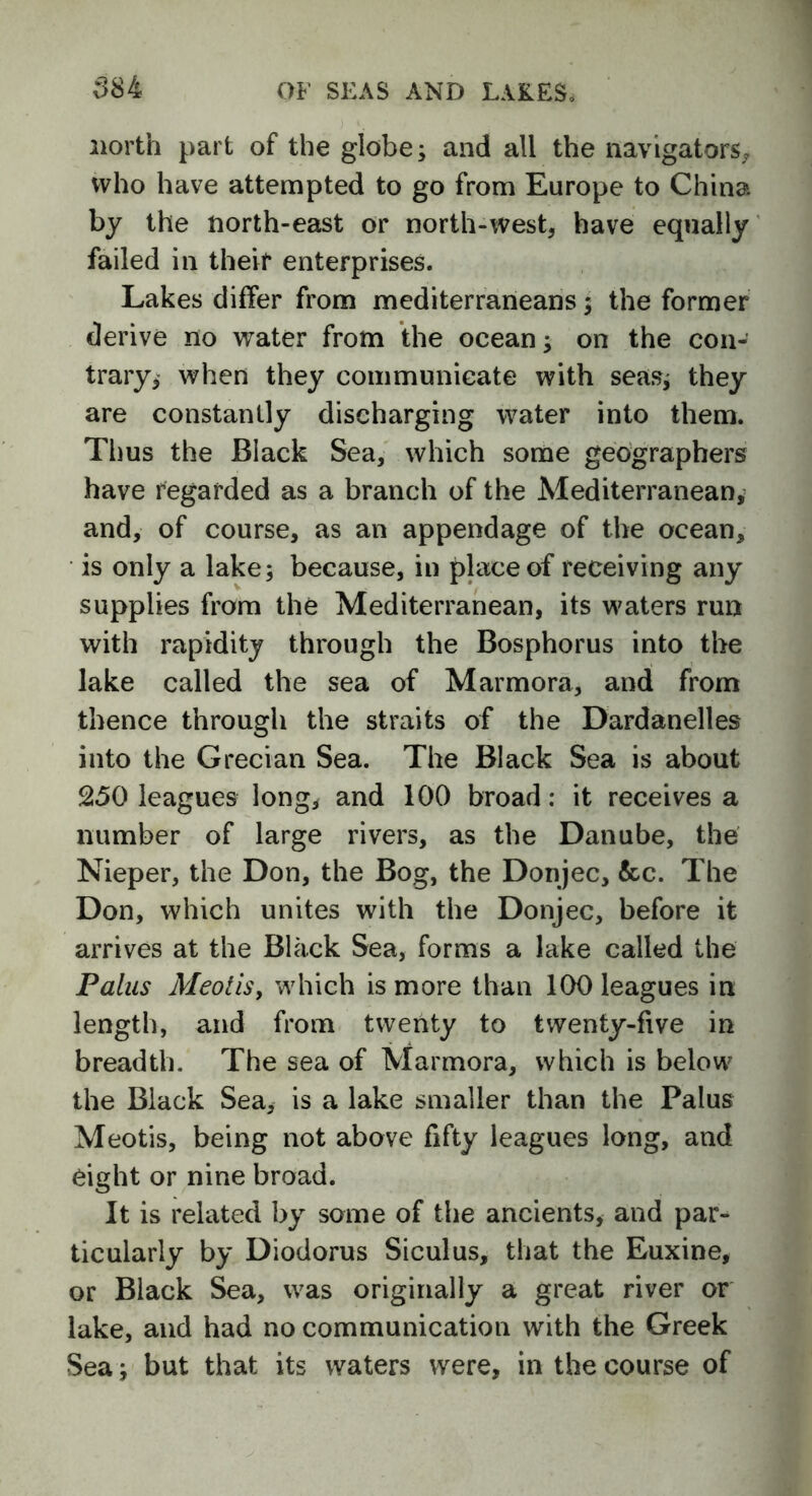 north part of the globe; and all the navigators, who have attempted to go from Europe to China by the north-east or north-west, have equally failed in their enterprises. Lakes differ from mediterraneans; the former derive no water from the ocean; on the con- trary, when they communicate with seas; they are constantly discharging water into them. Thus the Black Sea, which some geographers have regarded as a branch of the Mediterranean, and, of course, as an appendage of the ocean, is only a lake; because, in place of receiving any supplies from the Mediterranean, its waters run with rapidity through the Bosphorus into the lake called the sea of Marmora, and from thence through the straits of the Dardanelles into the Grecian Sea. The Black Sea is about 250 leagues long, and 100 broad: it receives a number of large rivers, as the Danube, the Nieper, the Don, the Bog, the Donjec, &c. The Don, which unites with the Donjec, before it arrives at the Black Sea, forms a lake called the Pains MeotiSy which is more than 100 leagues in length, and from twenty to twenty-five in breadth. The sea of Marmora, which is below the Black Sea, is a lake smaller than the Palus Meotis, being not above fifty leagues long, and eight or nine broad. It is related by some of the ancients, and par- ticularly by Diodorus Siculus, that the Euxine, or Black Sea, was originally a great river or lake, and had no communication with the Greek Sea; but that its waters were, in the course of