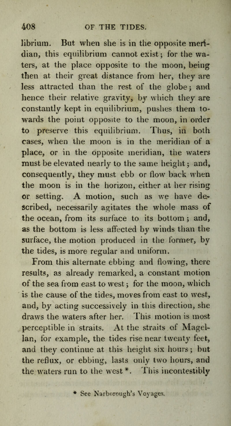 librium. But when she is in the opposite meri- dian, this equilibrium cannot exist; for the wa- ters, at the place opposite to the moon, being then at their great distance from her, they are less attracted than the rest of the globe; and hence their relative gravity, by which they are constantly kept in equilibrium, pushes them to- wards the point opposite to the moon, in order to preserve this equilibrium. Thus, in both cases, when the moon is in the meridian of a place, or in the opposite meridian, the waters must be elevated nearly to the same height; and, consequently, they must ebb or flow back when the moon is in the horizon, either at her rising or setting. A motion, such as we have de- scribed, necessarily agitates the whole mass of the ocean, from its surface to its bottom ; and, as the bottom is less affected by winds than the surface, the motion produced in the former, by the tides, is more regular and uniform. From this alternate ebbing and flowing, there results, as already remarked, a constant motion of the sea from east to west; for the moon, which is the cause of the tides, moves from east to west, and, by acting successively in this direction, she draws the waters after her. This motion is most perceptible in straits. At the straits of Magel- lan, for example, the tides rise near twenty feet, and they continue at this height six hours; but the reflux, or ebbing, lasts only two hours, and the waters run to the west*. This incontestibly * See Narborough’s Voyages.