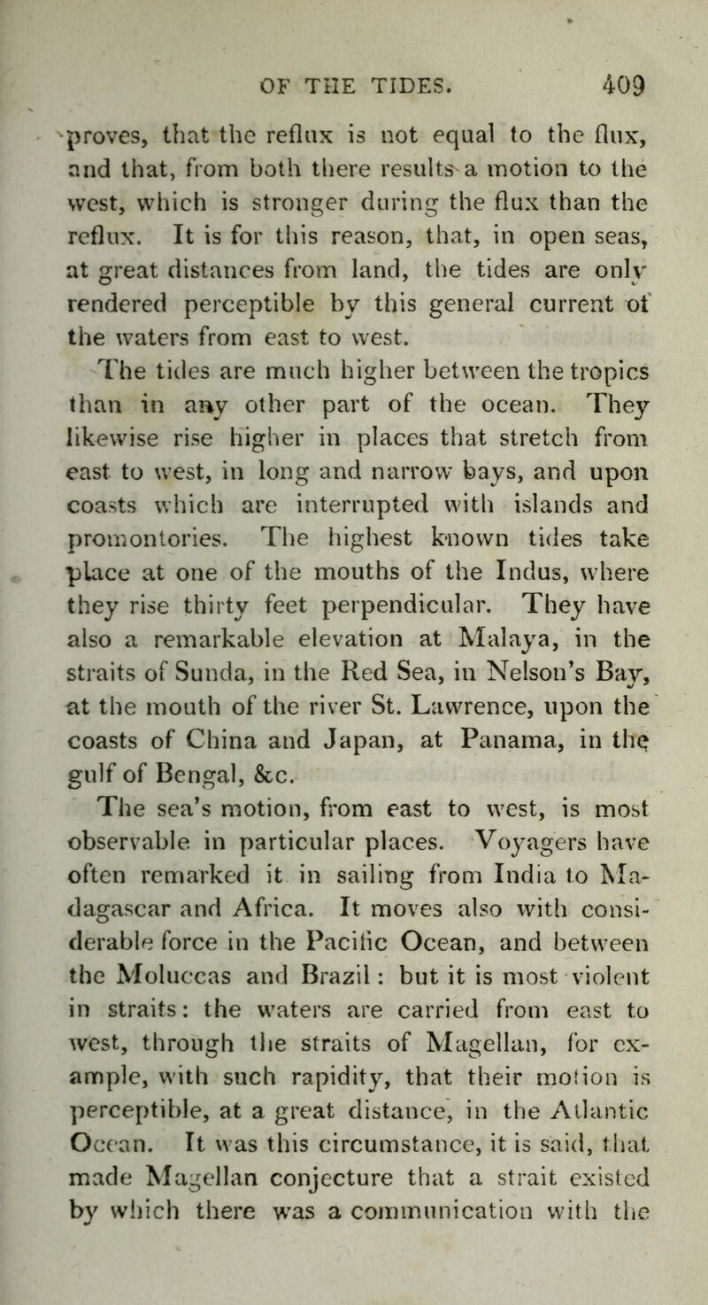 proves, that the reflux is not equal to the flux, and that, from both there results a motion to the west, which is stronger during the flux than the reflux. It is for this reason, that, in open seas, at great distances from land, the tides are only rendered perceptible by this general current of the waters from east to west. The tides are much higher between the tropics than in any other part of the ocean. They likewise rise higher in places that stretch from east to west, in long and narrow bays, and upon coasts which are interrupted with islands and promontories. The highest known tides take place at one of the mouths of the Indus, where they rise thirty feet perpendicular. They have also a remarkable elevation at Malaya, in the straits of Sunda, in the Red Sea, in Nelson’s Ray, at the mouth of the river St. Lawrence, upon the coasts of China and Japan, at Panama, in the gulf of Bengal, &c. The sea’s motion, from east to west, is most observable in particular places. Voyagers have often remarked it in sailing from India to Ma- dagascar and Africa. It moves also with consi- derable force in the Pacific Ocean, and between the Moluccas and Brazil: but it is most violent in straits: the waters are carried from east to west, through the straits of Magellan, for ex- ample, with such rapidity, that their motion is perceptible, at a great distance, in the Atlantic Ocean. It was this circumstance, it is said, that made Magellan conjecture that a strait existed by which there was a communication with the