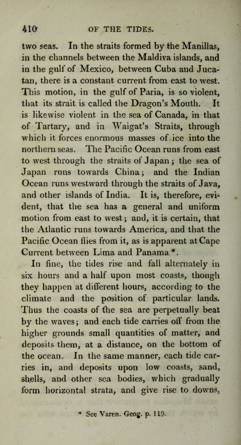 two seas. In the straits formed by the Manillas, in the channels between the Maldiva islands, and in the gulf of Mexico, between Cuba and Juca- tan, there is a constant current from east to west. This motion, in the gulf of Paria, is so violent, that its strait is called the Dragon’s Mouth. It is likewise violent in the sea of Canada, in that of Tartary, and in Waigat’s Straits, through which it forces enormous masses of ice into the northern seas. The Pacific Ocean runs from east to west through the straits of Japan; the sea of Japan runs towards China; and the Indian Ocean runs westward through the straits of Java, and other islands of India. It is, therefore, evi- dent, that the sea has a general and uniform motion from east to west; and, it is certain, that the Atlantic runs towards America, and that the Pacific Ocean flies from it, as is apparent at Cape Current between Lima and Panama*. In fine, the tides rise and fall alternately in six hours and a half upon most coasts, though they happen at different hours, according to the climate and the position of particular lands. Thus the coasts of the sea are perpetually beat by the waves; and each tide carries off from the higher grounds small quantities of matter, and deposits them, at a distance, on the bottom of the ocean. In the same manner, each tide car- ries in, and deposits upon low coasts, sand, shells, and other sea bodies, which gradually form horizontal strata, and give rise to downs, See Varen. Geog. p. 11D,