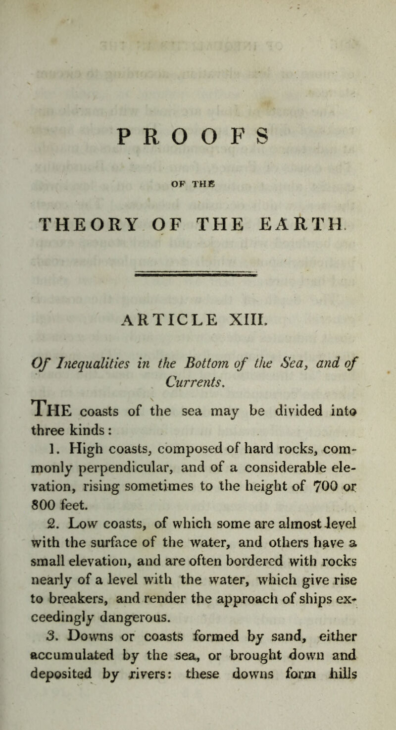 PROOFS OF THE THEORY OF THE EARTH ARTICLE XIII. Of Inequalities in the Bottom of the Sea, and of Currents. The coasts of the sea may be divided into three kinds: ]. High coasts, composed of hard rocks, com- monly perpendicular, and of a considerable ele- vation, rising sometimes to the height of 700 or 800 feet. 2. Low coasts, of which some are almost level with the surface of the water, and others have a small elevation, and are often bordered with rocks nearly of a level with the water, which give rise to breakers, and render the approach of ships ex- ceedingly dangerous. 3. Downs or coasts formed by sand, either accumulated by the sea, or brought down and deposited by rivers: these downs form hills