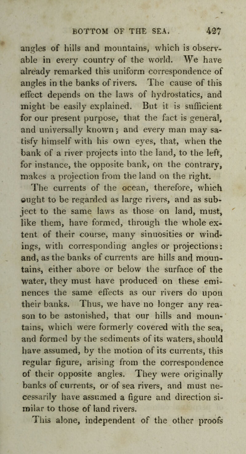 angles of hills and mountains, which is observ- able in every country of the world. We have already remarked this uniform correspondence of angles in the banks of rivers. The cause of this effect depends on the laws of hydrostatics, and might be easily explained. But it is sufficient for our present purpose, that the fact is general, and universally known; and every man may sa- tisfy himself with his own eyes, that, when the bank of a river projects into the land, to the left, for instance, the opposite bank, on the contrary, makes a projection from the land on the right. The currents of the ocean, therefore, which ought to be regarded as large rivers, and as sub- ject to the same laws as those on land, must, like them, have formed, through the whole ex- tent of their course, many sinuosities or wind- ings, with corresponding angles or projections: and, as the banks of currents are hills and moun- tains, either above or below the surface of the water, they must have produced on these emi- nences the same effects as our rivers do upon their banks. Thus, we have no longer any rea- son to be astonished, that our hills and moun- tains, which were formerly covered with the sea, and formed by the sediments of its waters, should have assumed, by the motion of its currents, this regular figure, arising from the correspondence of their opposite angles. They were originally banks of currents, or of sea rivers, and must ne- cessarily have assumed a figure and direction si- milar to those of land rivers. This alone, independent of the other proofs