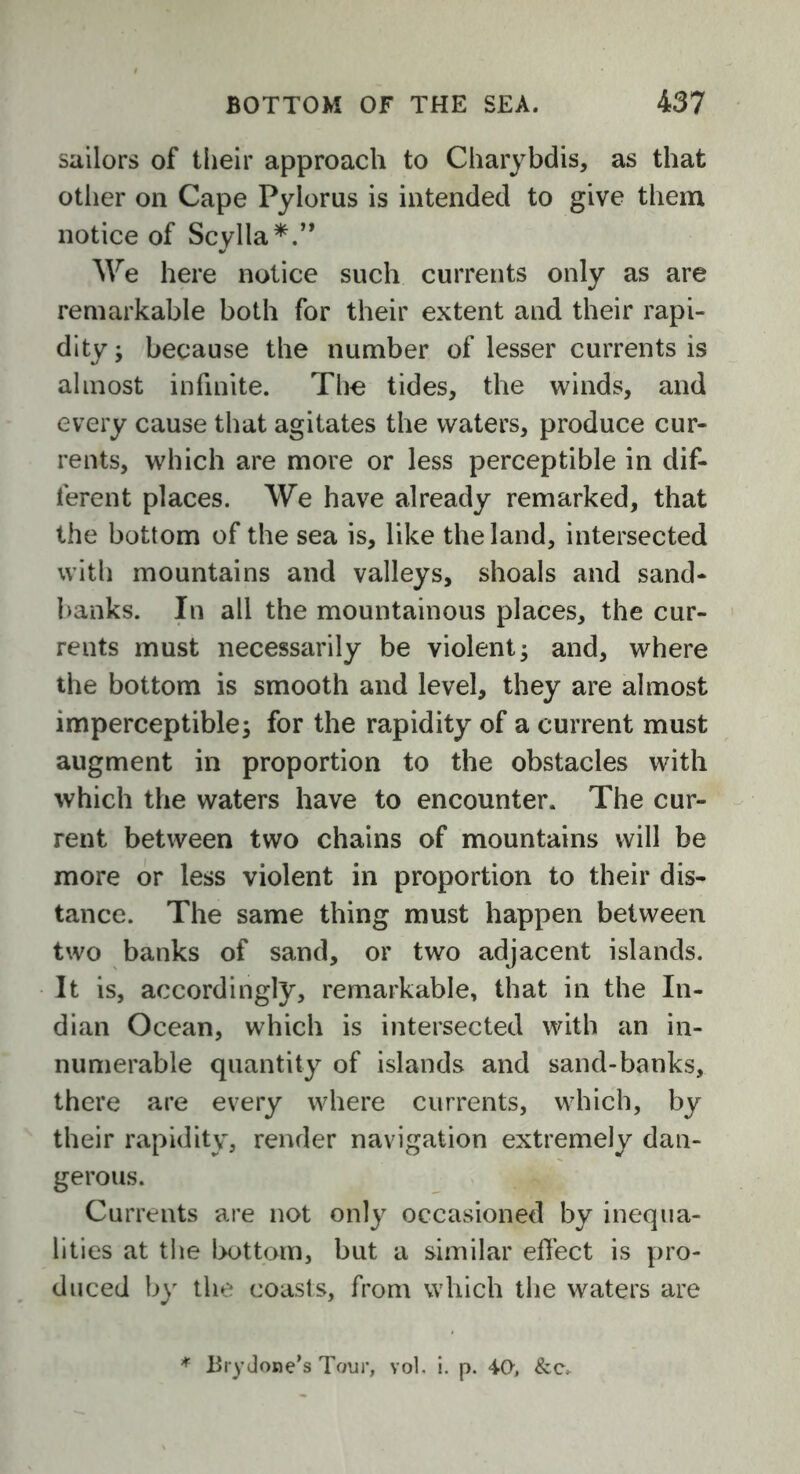 sailors of their approach to Charybdis, as that other on Cape Pylorus is intended to give them notice of Scylla*.” We here notice such currents only as are remarkable both for their extent and their rapi- dity ; because the number of lesser currents is almost infinite. The tides, the winds, and every cause that agitates the waters, produce cur- rents, which are more or less perceptible in dif- ferent places. We have already remarked, that the bottom of the sea is, like the land, intersected with mountains and valleys, shoals and sand- banks. In all the mountainous places, the cur- rents must necessarily be violent; and, where the bottom is smooth and level, they are almost imperceptible; for the rapidity of a current must augment in proportion to the obstacles with which the waters have to encounter. The cur- rent between two chains of mountains will be more or less violent in proportion to their dis- tance. The same thing must happen between two banks of sand, or two adjacent islands. It is, accordingly, remarkable, that in the In- dian Ocean, which is intersected with an in- numerable quantity of islands and sand-banks, there are every where currents, which, by their rapidity, render navigation extremely dan- gerous. Currents are not only occasioned by inequa- lities at the bottom, but a similar effect is pro- duced by the coasts, from which the waters are * Brydone’s Tour, vol. i. p. 40, &cv