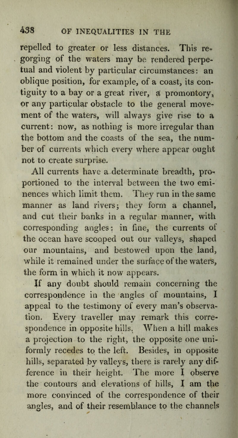 repelled to greater or less distances. This re- gorging of the waters may be rendered perpe- tual and violent by particular circumstances: an oblique position, for example, of a coast, its con- tiguity to a bay or a great river, a promontory, or any particular obstacle to the general move- ment of the waters, will always give rise to a current: now, as nothing is more irregular than the bottom and the coasts of the sea, the num- ber of currents which every where appear ought not to create surprise. All currents have a determinate breadth, pro portioned to the interval between the two emi- nences which limit them. They run in the same manner as land rivers •> they form a channel, and cut their banks in a regular manner, with corresponding angles: in fine, the currents of the ocean have scooped out our valleys, shaped our mountains, and bestowed upon the land, while it remained under the surface of the waters, the form in which it now appears. If any doubt should remain concerning the correspondence in the angles of mountains, I appeal to the testimony of every man’s observa- tion. Every traveller may remark this corre- spondence in opposite hills. When a hill makes a projection to the right, the opposite one uni- formly recedes to the left. Besides, in opposite hills, separated by valleys, there is rarely any dif- ference in their height. The more I observe the contours and elevations of hills, I am the more convinced of the correspondence of their angles, and of their resemblance to the channels