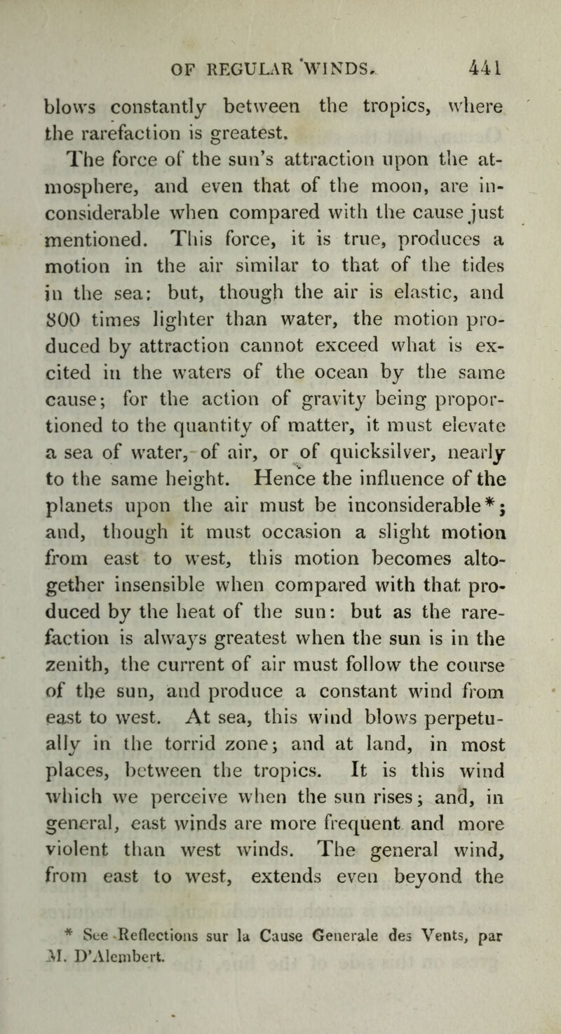 blows constantly between the tropics, where the rarefaction is greatest. The force of the sun’s attraction upon the at- mosphere, and even that of the moon, are in- considerable when compared with the cause just mentioned. This force, it is true, produces a motion in the air similar to that of the tides in the sea; but, though the air is elastic, and 800 times lighter than water, the motion pro- duced by attraction cannot exceed what is ex- cited in the waters of the ocean by the same cause; for the action of gravity being propor- tioned to the quantity of matter, it must elevate a sea of water, of air, or of quicksilver, nearly to the same height. Hence the influence of the planets upon the air must be inconsiderable*; and, though it must occasion a slight motion from east to west, this motion becomes alto- gether insensible when compared with that pro- duced by the heat of the sun: but as the rare- faction is always greatest when the sun is in the zenith, the current of air must follow the course of the sun, and produce a constant wind from east to west. At sea, this wind blows perpetu- ally in the torrid zone; and at land, in most places, between the tropics. It is this wind which we perceive when the sun rises; and, in general, east winds are more frequent and more violent than west winds. The general wind, from east to west, extends even beyond the * See Reflections sur la Cause Generale des Vents, par AI. D’Alembert.