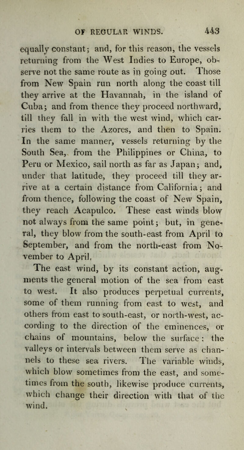 equally constant; and, for this reason, the vessels returning from the West Indies to Europe, oh-. serve not the same route as in going out. Those from New Spain run north along the coast till they arrive at the Havannah, in the island of Cuba; and from thence they proceed northward, till they fall in with the west wind, which car- ries them to the Azores, and then to Spain. In the same manner, vessels returning by the South Sea, from the Philippines or China, to Peru or Mexico, sail north as far as Japan; and, under that latitude, they proceed till they ar- rive at a certain distance from California; and from thence, following the coast of New Spain, they reach Acapulco. These east winds blow not always from the same point; but, in gene- ral, they blow from the south-east from April to September, and from the north-east from No- vember to April. The east wind, by its constant action, aug^ ments the general motion of the sea from east to west. It also produces perpetual currents, some of them running from east to west, and others from east to south-east, or north-west, ac- cording to the direction of the eminences, or chains of mountains, below the surface: the valleys or intervals between them serve as chan- nels to these sea rivers. The variable winds, which blow sometimes from the east, and some- times from the south, likewise produce currents, which change their direction with that of the wind.