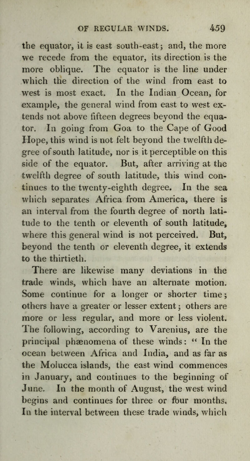 the equator, it is east south-east; and, the more we recede from the equator, its direction is the more oblique. The equator is the line under which the direction of the wind from east to west is most exact. In the Indian Ocean, for example, the general wind from east to west ex- tends not above fifteen degrees beyond the equa- tor. In going from Goa to the Cape of Good Hope, this wind is not felt beyond the twelfth de- gree of south latitude, nor is it perceptible on this side of the equator. But, after arriving at the twelfth degree of south latitude, this wind con- tinues to the twenty-eighth degree. In the sea which separates Africa from America, there is an interval from the fourth degree of north lati- tude to the tenth or eleventh of south latitude, where this general wind is not perceived. But, beyond the tenth or eleventh degree, it extends to the thirtieth. There are likewise many deviations in the trade winds, which have an alternate motion. Some continue for a longer or shorter time; others have a greater or lesser extent; others are more or less regular, and more or less violent. The following, according to Varenius, are the principal phaenomena of these winds: “ In the ocean between Africa and India, and as far as the Molucca islands, the east wind commences in January, and continues to the beginning of June. In the month of August, the west wind begins and continues for three or four months. In the interval between these trade winds, which