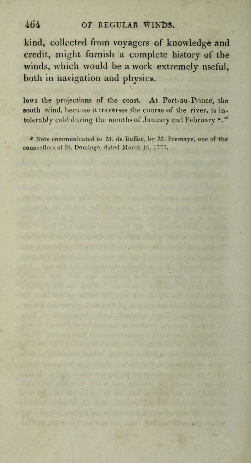 kind, collected from voyagers of knowledge and credit, might furnish a complete history of the winds, which would be a work extremely useful, both in navigation and physics. lows the projections of the coast. At Port-au-Prince, the south wind, because it traverses the course of the river, is in- tolerably cold during the months of January and February *” * Note communicated to M. de Buffer), by M. Fresnaye, one of the counsellors of St. Domingo, dated March 10, 1777.